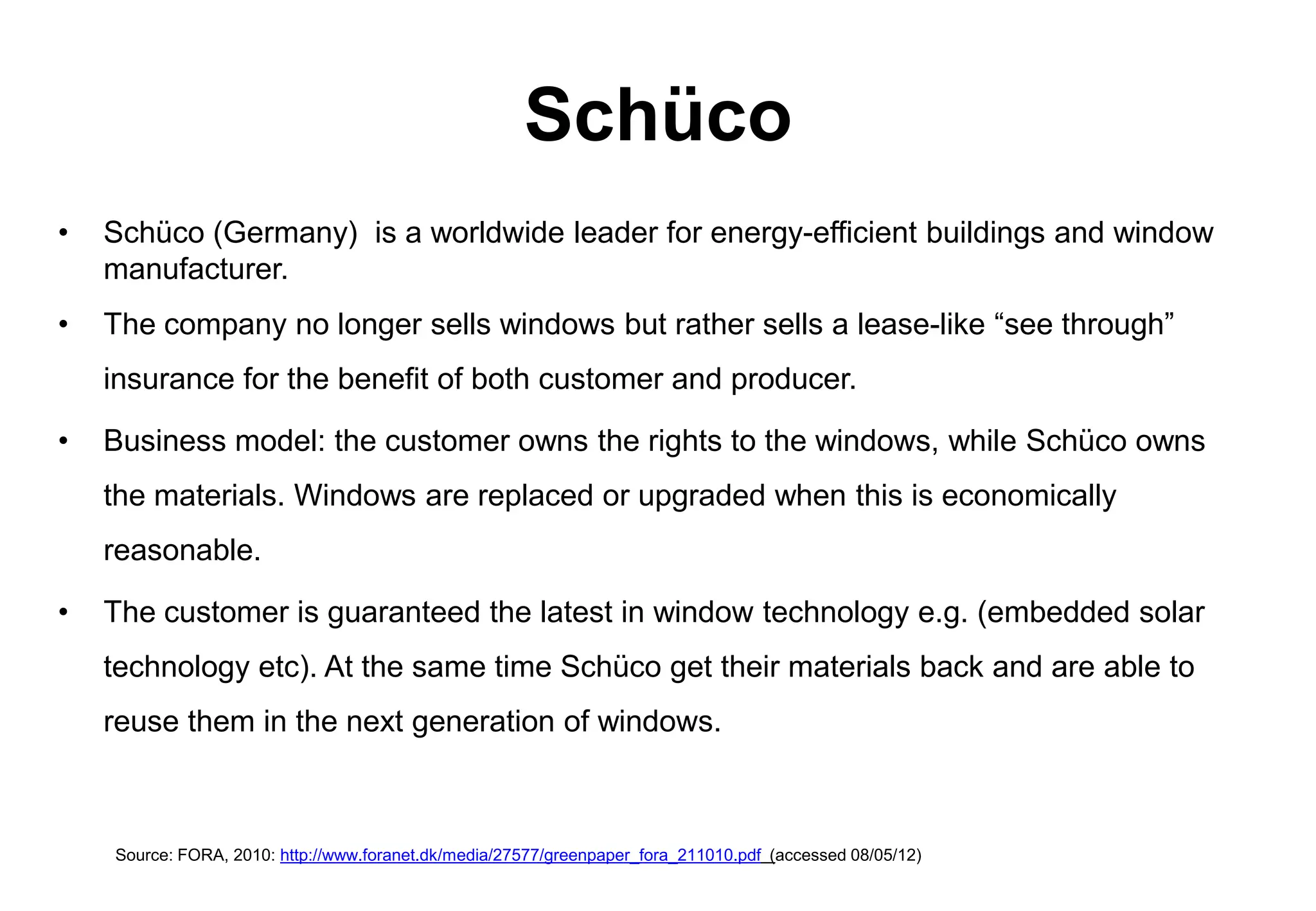 Schüco
•   Schüco (Germany) is a worldwide leader for energy-efficient buildings and window
    manufacturer.
•   The company no longer sells windows but rather sells a lease-like “see through”
    insurance for the benefit of both customer and producer.

•   Business model: the customer owns the rights to the windows, while Schüco owns
    the materials. Windows are replaced or upgraded when this is economically
    reasonable.

•   The customer is guaranteed the latest in window technology e.g. (embedded solar
    technology etc). At the same time Schüco get their materials back and are able to
    reuse them in the next generation of windows.



    Source: FORA, 2010: http://www.foranet.dk/media/27577/greenpaper_fora_211010.pdf (accessed 08/05/12)
 