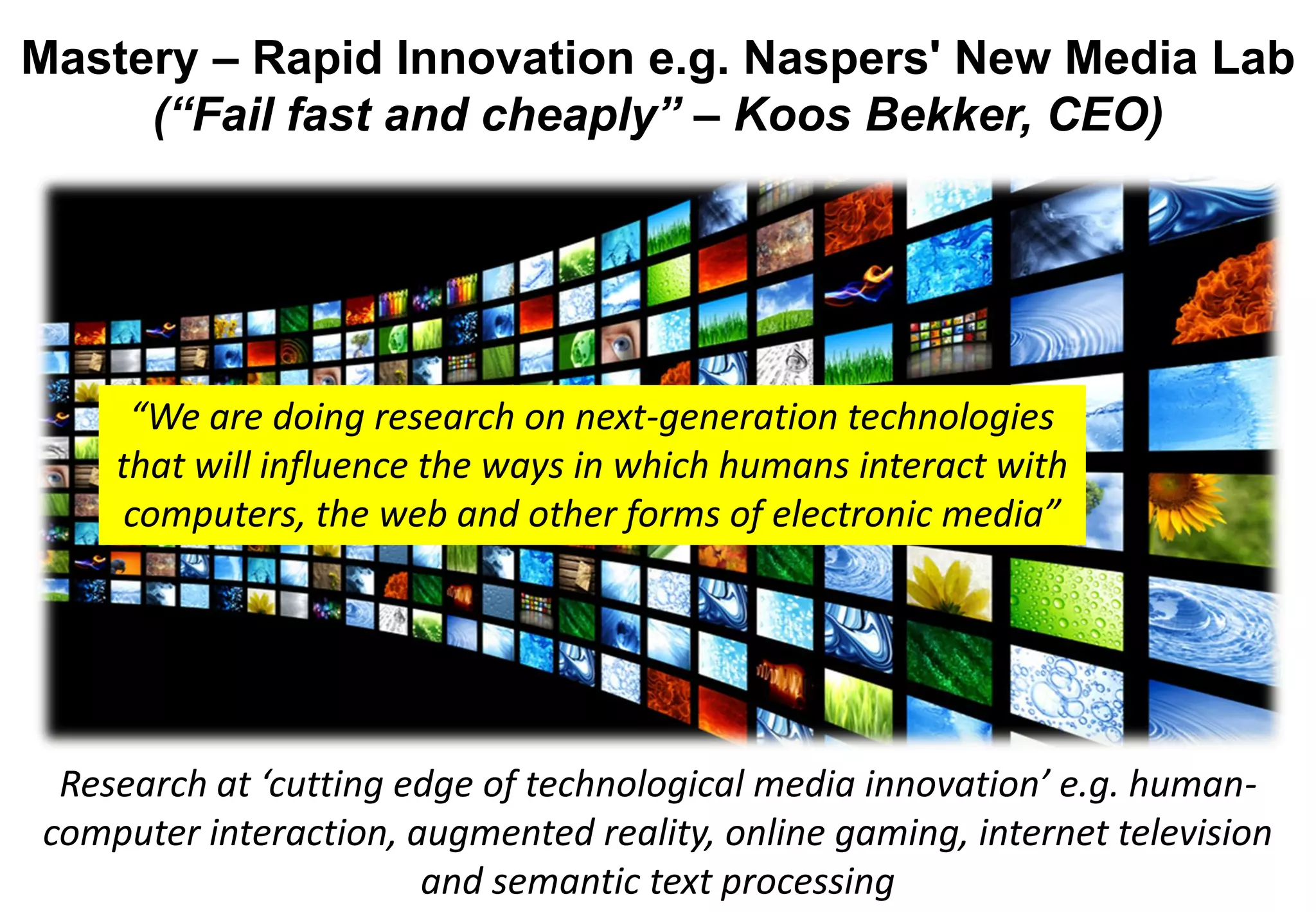 Mastery – Rapid Innovation e.g. Naspers' New Media Lab
     (“Fail fast and cheaply” – Koos Bekker, CEO)




     “We are doing research on next-generation technologies
    that will influence the ways in which humans interact with
     computers, the web and other forms of electronic media”




 Research at ‘cutting edge of technological media innovation’ e.g. human-
computer interaction, augmented reality, online gaming, internet television
                       and semantic text processing
 