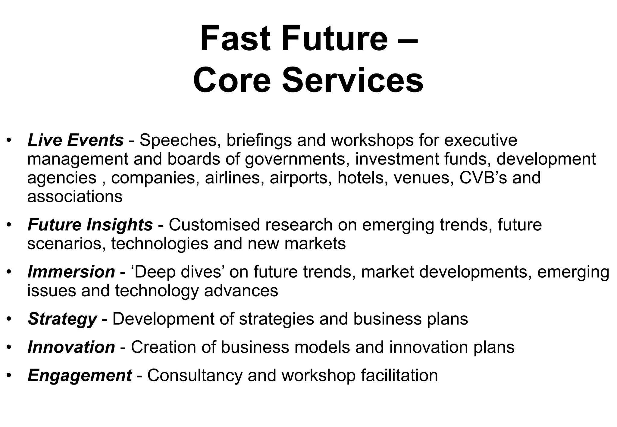 Fast Future –
                       Core Services
• Live Events - Speeches, briefings and workshops for executive
  management and boards of governments, investment funds, development
  agencies , companies, airlines, airports, hotels, venues, CVB’s and
  associations
• Future Insights - Customised research on emerging trends, future
  scenarios, technologies and new markets
• Immersion - ‘Deep dives’ on future trends, market developments, emerging
  issues and technology advances
• Strategy - Development of strategies and business plans
• Innovation - Creation of business models and innovation plans
• Engagement - Consultancy and workshop facilitation
 