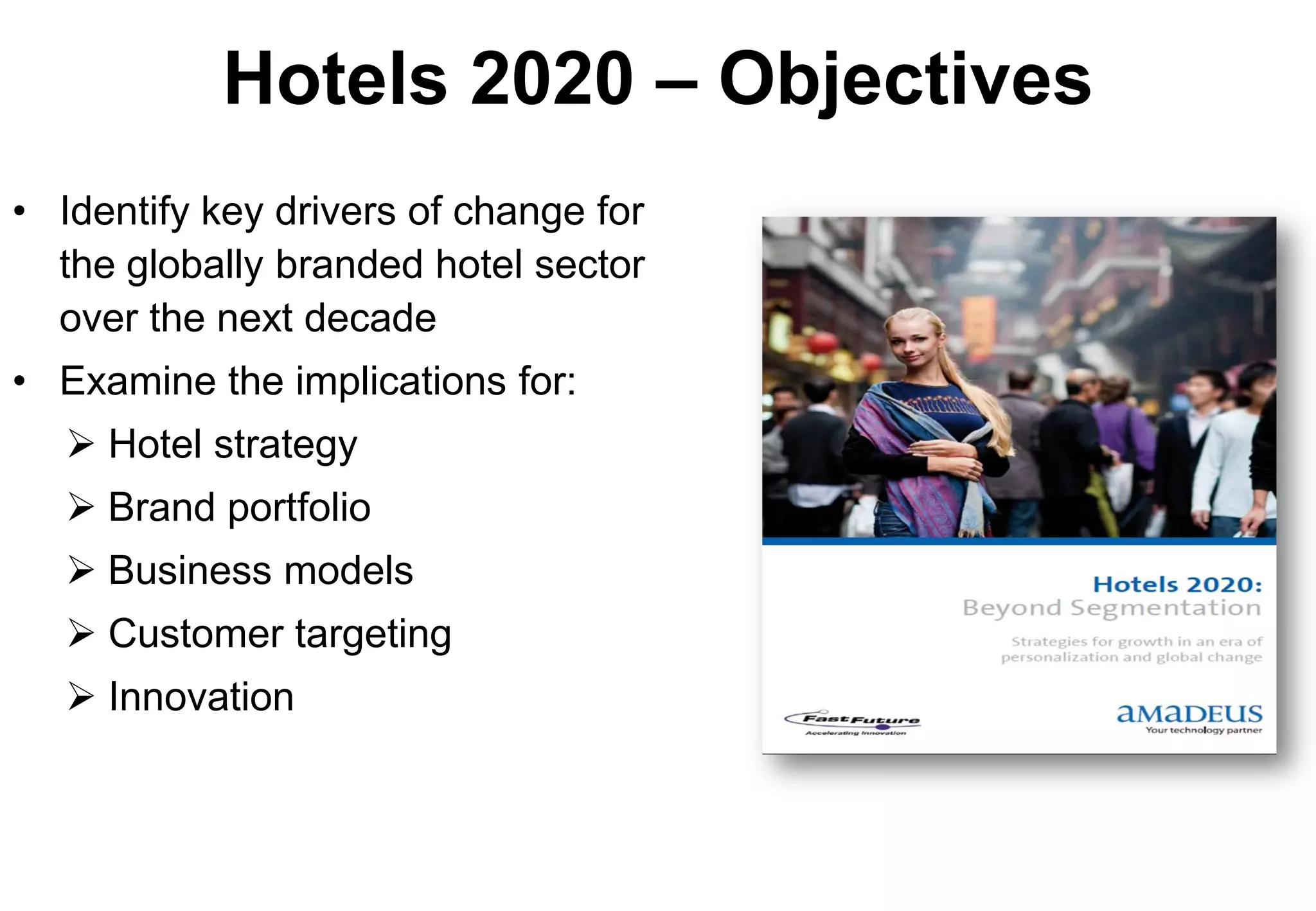 Hotels 2020 – Objectives
• Identify key drivers of change for
  the globally branded hotel sector
  over the next decade
• Examine the implications for:
    Hotel strategy
    Brand portfolio
    Business models
    Customer targeting
    Innovation
 