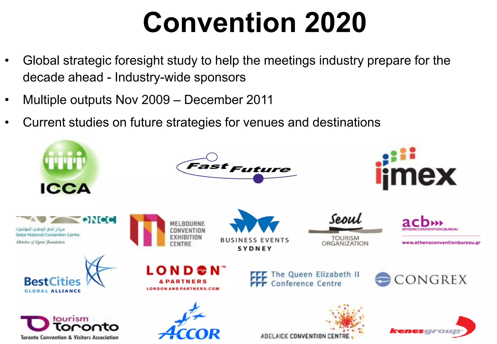 Convention 2020
•   Global strategic foresight study to help the meetings industry prepare for the
    decade ahead - Industry-wide sponsors
•   Multiple outputs Nov 2009 – December 2011
•   Current studies on future strategies for venues and destinations
 