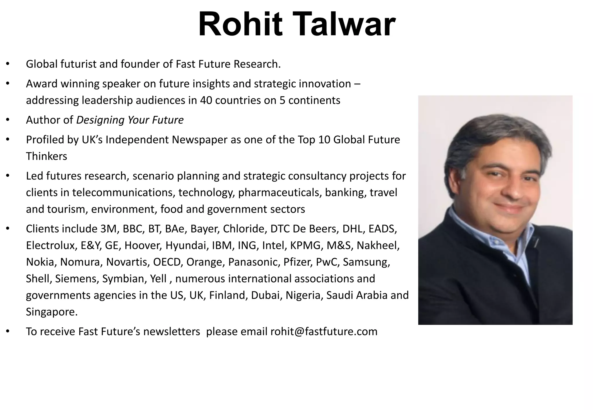 Rohit Talwar
•   Global futurist and founder of Fast Future Research.
•   Award winning speaker on future insights and strategic innovation –
    addressing leadership audiences in 40 countries on 5 continents
•   Author of Designing Your Future
•   Profiled by UK’s Independent Newspaper as one of the Top 10 Global Future
    Thinkers
•   Led futures research, scenario planning and strategic consultancy projects for
    clients in telecommunications, technology, pharmaceuticals, banking, travel
    and tourism, environment, food and government sectors
•   Clients include 3M, BBC, BT, BAe, Bayer, Chloride, DTC De Beers, DHL, EADS,
    Electrolux, E&Y, GE, Hoover, Hyundai, IBM, ING, Intel, KPMG, M&S, Nakheel,
    Nokia, Nomura, Novartis, OECD, Orange, Panasonic, Pfizer, PwC, Samsung,
    Shell, Siemens, Symbian, Yell , numerous international associations and
    governments agencies in the US, UK, Finland, Dubai, Nigeria, Saudi Arabia and
    Singapore.
•   To receive Fast Future’s newsletters please email rohit@fastfuture.com
 