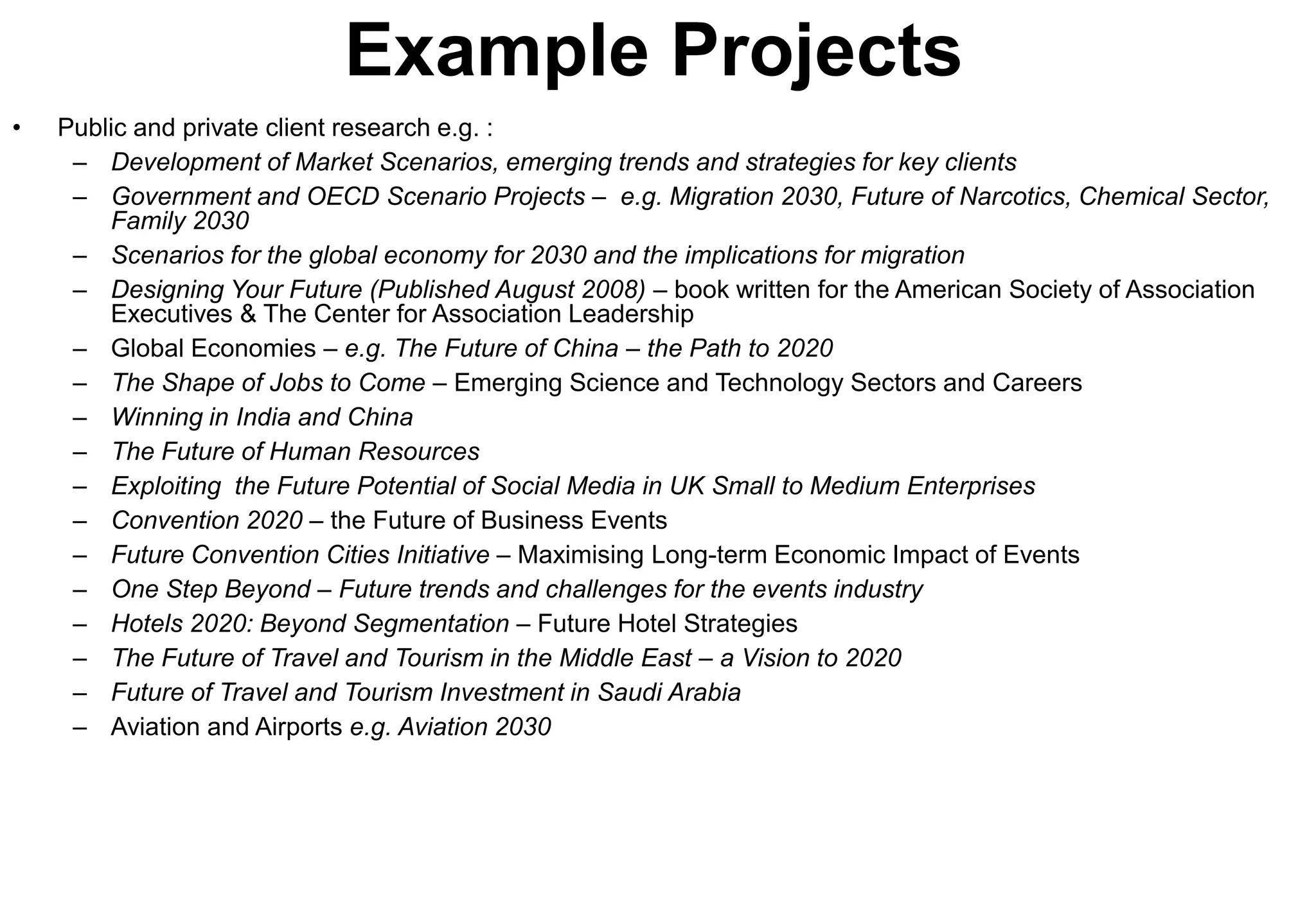 Example Projects
•   Public and private client research e.g. :
     – Development of Market Scenarios, emerging trends and strategies for key clients
     – Government and OECD Scenario Projects – e.g. Migration 2030, Future of Narcotics, Chemical Sector,
        Family 2030
     – Scenarios for the global economy for 2030 and the implications for migration
     – Designing Your Future (Published August 2008) – book written for the American Society of Association
        Executives & The Center for Association Leadership
     – Global Economies – e.g. The Future of China – the Path to 2020
     – The Shape of Jobs to Come – Emerging Science and Technology Sectors and Careers
     – Winning in India and China
     – The Future of Human Resources
     – Exploiting the Future Potential of Social Media in UK Small to Medium Enterprises
     – Convention 2020 – the Future of Business Events
     – Future Convention Cities Initiative – Maximising Long-term Economic Impact of Events
     – One Step Beyond – Future trends and challenges for the events industry
     – Hotels 2020: Beyond Segmentation – Future Hotel Strategies
     – The Future of Travel and Tourism in the Middle East – a Vision to 2020
     – Future of Travel and Tourism Investment in Saudi Arabia
     – Aviation and Airports e.g. Aviation 2030
 