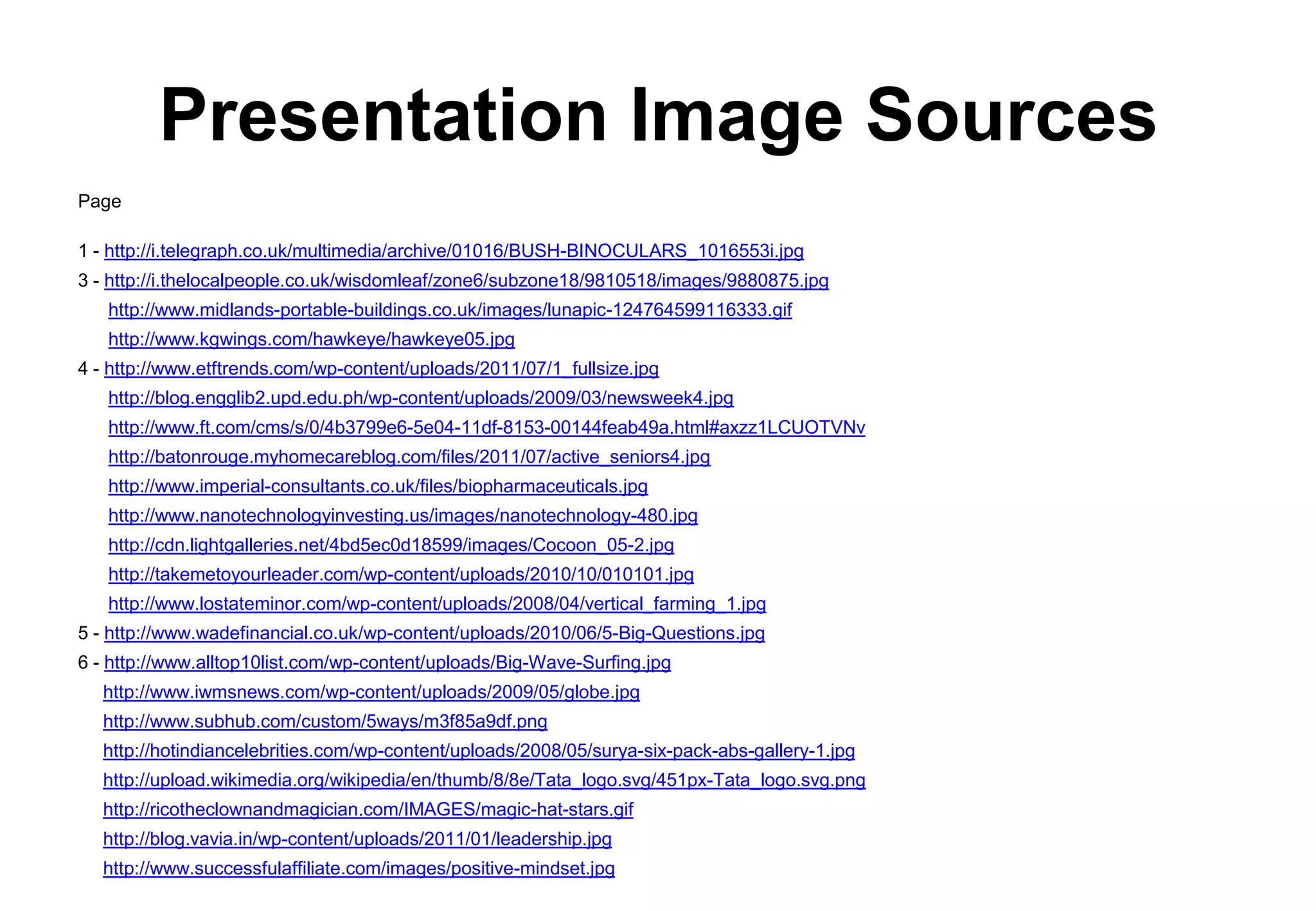 Presentation Image Sources
Page

1 - http://i.telegraph.co.uk/multimedia/archive/01016/BUSH-BINOCULARS_1016553i.jpg
3 - http://i.thelocalpeople.co.uk/wisdomleaf/zone6/subzone18/9810518/images/9880875.jpg
   http://www.midlands-portable-buildings.co.uk/images/lunapic-124764599116333.gif
   http://www.kgwings.com/hawkeye/hawkeye05.jpg
4 - http://www.etftrends.com/wp-content/uploads/2011/07/1_fullsize.jpg
   http://blog.engglib2.upd.edu.ph/wp-content/uploads/2009/03/newsweek4.jpg
   http://www.ft.com/cms/s/0/4b3799e6-5e04-11df-8153-00144feab49a.html#axzz1LCUOTVNv
   http://batonrouge.myhomecareblog.com/files/2011/07/active_seniors4.jpg
   http://www.imperial-consultants.co.uk/files/biopharmaceuticals.jpg
   http://www.nanotechnologyinvesting.us/images/nanotechnology-480.jpg
   http://cdn.lightgalleries.net/4bd5ec0d18599/images/Cocoon_05-2.jpg
   http://takemetoyourleader.com/wp-content/uploads/2010/10/010101.jpg
   http://www.lostateminor.com/wp-content/uploads/2008/04/vertical_farming_1.jpg
5 - http://www.wadefinancial.co.uk/wp-content/uploads/2010/06/5-Big-Questions.jpg
6 - http://www.alltop10list.com/wp-content/uploads/Big-Wave-Surfing.jpg
   http://www.iwmsnews.com/wp-content/uploads/2009/05/globe.jpg
   http://www.subhub.com/custom/5ways/m3f85a9df.png
   http://hotindiancelebrities.com/wp-content/uploads/2008/05/surya-six-pack-abs-gallery-1.jpg
   http://upload.wikimedia.org/wikipedia/en/thumb/8/8e/Tata_logo.svg/451px-Tata_logo.svg.png
   http://ricotheclownandmagician.com/IMAGES/magic-hat-stars.gif
   http://blog.vavia.in/wp-content/uploads/2011/01/leadership.jpg
   http://www.successfulaffiliate.com/images/positive-mindset.jpg
 