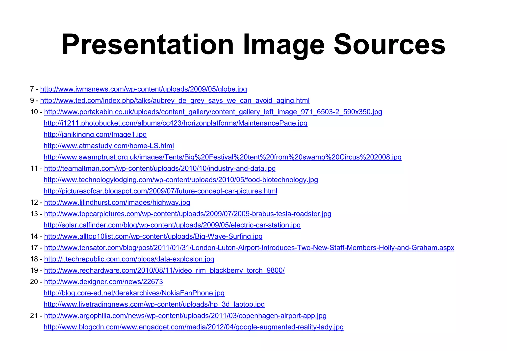 Presentation Image Sources
7 - http://www.iwmsnews.com/wp-content/uploads/2009/05/globe.jpg
9 - http://www.ted.com/index.php/talks/aubrey_de_grey_says_we_can_avoid_aging.html
10 - http://www.portakabin.co.uk/uploads/content_gallery/content_gallery_left_image_971_6503-2_590x350.jpg
    http://i1211.photobucket.com/albums/cc423/horizonplatforms/MaintenancePage.jpg
    http://janikingng.com/Image1.jpg
    http://www.atmastudy.com/home-LS.html
    http://www.swamptrust.org.uk/images/Tents/Big%20Festival%20tent%20from%20swamp%20Circus%202008.jpg
11 - http://teamaltman.com/wp-content/uploads/2010/10/industry-and-data.jpg
    http://www.technologylodging.com/wp-content/uploads/2010/05/food-biotechnology.jpg
    http://picturesofcar.blogspot.com/2009/07/future-concept-car-pictures.html
12 - http://www.ljlindhurst.com/images/highway.jpg
13 - http://www.topcarpictures.com/wp-content/uploads/2009/07/2009-brabus-tesla-roadster.jpg
    http://solar.calfinder.com/blog/wp-content/uploads/2009/05/electric-car-station.jpg
14 - http://www.alltop10list.com/wp-content/uploads/Big-Wave-Surfing.jpg
17 - http://www.tensator.com/blog/post/2011/01/31/London-Luton-Airport-Introduces-Two-New-Staff-Members-Holly-and-Graham.aspx
18 - http://i.techrepublic.com.com/blogs/data-explosion.jpg
19 - http://www.reghardware.com/2010/08/11/video_rim_blackberry_torch_9800/
20 - http://www.dexigner.com/news/22673
    http://blog.core-ed.net/derekarchives/NokiaFanPhone.jpg
    http://www.livetradingnews.com/wp-content/uploads/hp_3d_laptop.jpg
21 - http://www.argophilia.com/news/wp-content/uploads/2011/03/copenhagen-airport-app.jpg
    http://www.blogcdn.com/www.engadget.com/media/2012/04/google-augmented-reality-lady.jpg
 