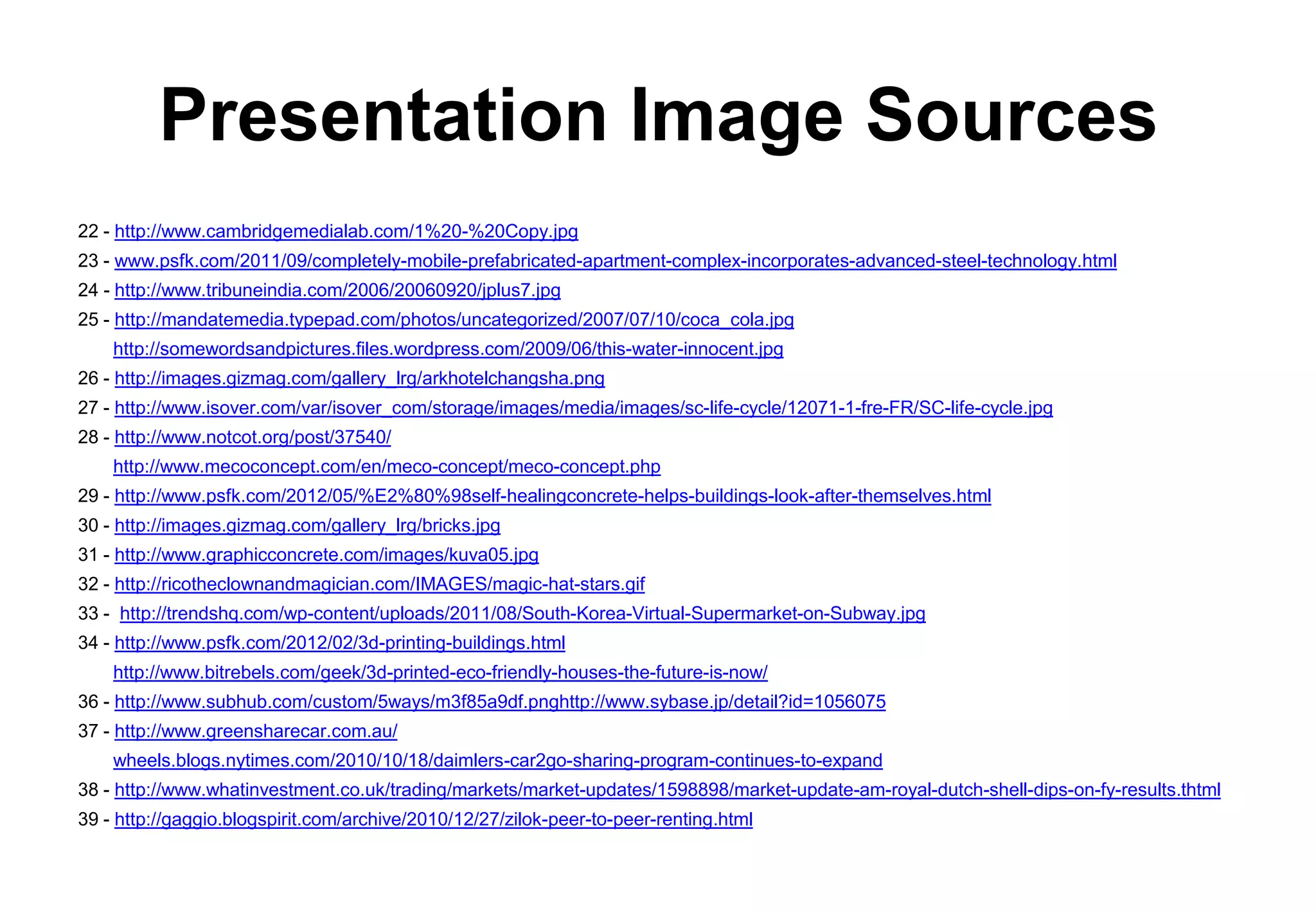 Presentation Image Sources
22 - http://www.cambridgemedialab.com/1%20-%20Copy.jpg
23 - www.psfk.com/2011/09/completely-mobile-prefabricated-apartment-complex-incorporates-advanced-steel-technology.html
24 - http://www.tribuneindia.com/2006/20060920/jplus7.jpg
25 - http://mandatemedia.typepad.com/photos/uncategorized/2007/07/10/coca_cola.jpg
    http://somewordsandpictures.files.wordpress.com/2009/06/this-water-innocent.jpg
26 - http://images.gizmag.com/gallery_lrg/arkhotelchangsha.png
27 - http://www.isover.com/var/isover_com/storage/images/media/images/sc-life-cycle/12071-1-fre-FR/SC-life-cycle.jpg
28 - http://www.notcot.org/post/37540/
    http://www.mecoconcept.com/en/meco-concept/meco-concept.php
29 - http://www.psfk.com/2012/05/%E2%80%98self-healingconcrete-helps-buildings-look-after-themselves.html
30 - http://images.gizmag.com/gallery_lrg/bricks.jpg
31 - http://www.graphicconcrete.com/images/kuva05.jpg
32 - http://ricotheclownandmagician.com/IMAGES/magic-hat-stars.gif
33 - http://trendshq.com/wp-content/uploads/2011/08/South-Korea-Virtual-Supermarket-on-Subway.jpg
34 - http://www.psfk.com/2012/02/3d-printing-buildings.html
    http://www.bitrebels.com/geek/3d-printed-eco-friendly-houses-the-future-is-now/
36 - http://www.subhub.com/custom/5ways/m3f85a9df.pnghttp://www.sybase.jp/detail?id=1056075
37 - http://www.greensharecar.com.au/
    wheels.blogs.nytimes.com/2010/10/18/daimlers-car2go-sharing-program-continues-to-expand
38 - http://www.whatinvestment.co.uk/trading/markets/market-updates/1598898/market-update-am-royal-dutch-shell-dips-on-fy-results.thtml
39 - http://gaggio.blogspirit.com/archive/2010/12/27/zilok-peer-to-peer-renting.html
 