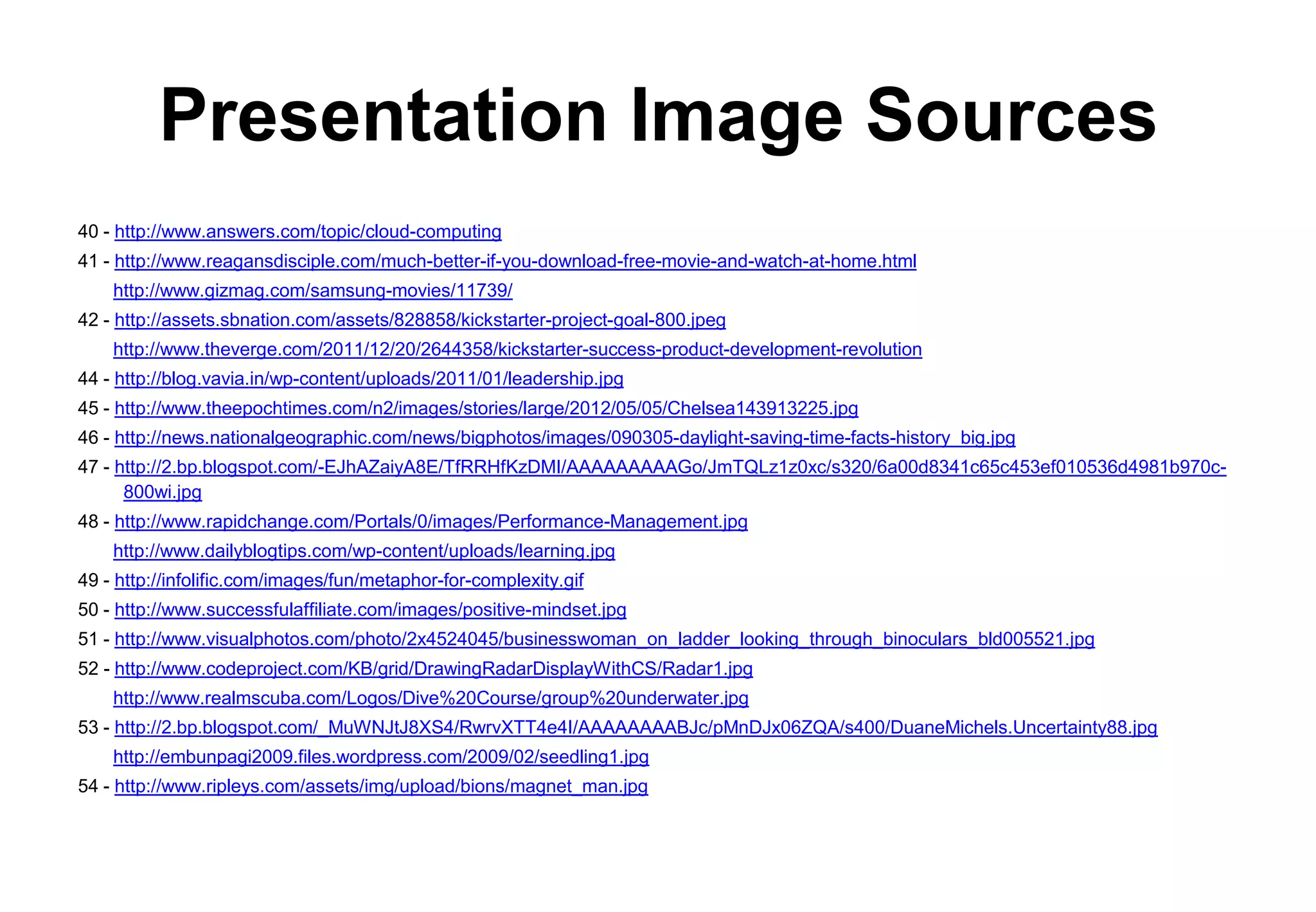 Presentation Image Sources
40 - http://www.answers.com/topic/cloud-computing
41 - http://www.reagansdisciple.com/much-better-if-you-download-free-movie-and-watch-at-home.html
    http://www.gizmag.com/samsung-movies/11739/
42 - http://assets.sbnation.com/assets/828858/kickstarter-project-goal-800.jpeg
    http://www.theverge.com/2011/12/20/2644358/kickstarter-success-product-development-revolution
44 - http://blog.vavia.in/wp-content/uploads/2011/01/leadership.jpg
45 - http://www.theepochtimes.com/n2/images/stories/large/2012/05/05/Chelsea143913225.jpg
46 - http://news.nationalgeographic.com/news/bigphotos/images/090305-daylight-saving-time-facts-history_big.jpg
47 - http://2.bp.blogspot.com/-EJhAZaiyA8E/TfRRHfKzDMI/AAAAAAAAAGo/JmTQLz1z0xc/s320/6a00d8341c65c453ef010536d4981b970c-
      800wi.jpg
48 - http://www.rapidchange.com/Portals/0/images/Performance-Management.jpg
    http://www.dailyblogtips.com/wp-content/uploads/learning.jpg
49 - http://infolific.com/images/fun/metaphor-for-complexity.gif
50 - http://www.successfulaffiliate.com/images/positive-mindset.jpg
51 - http://www.visualphotos.com/photo/2x4524045/businesswoman_on_ladder_looking_through_binoculars_bld005521.jpg
52 - http://www.codeproject.com/KB/grid/DrawingRadarDisplayWithCS/Radar1.jpg
    http://www.realmscuba.com/Logos/Dive%20Course/group%20underwater.jpg
53 - http://2.bp.blogspot.com/_MuWNJtJ8XS4/RwrvXTT4e4I/AAAAAAAABJc/pMnDJx06ZQA/s400/DuaneMichels.Uncertainty88.jpg
    http://embunpagi2009.files.wordpress.com/2009/02/seedling1.jpg
54 - http://www.ripleys.com/assets/img/upload/bions/magnet_man.jpg
 