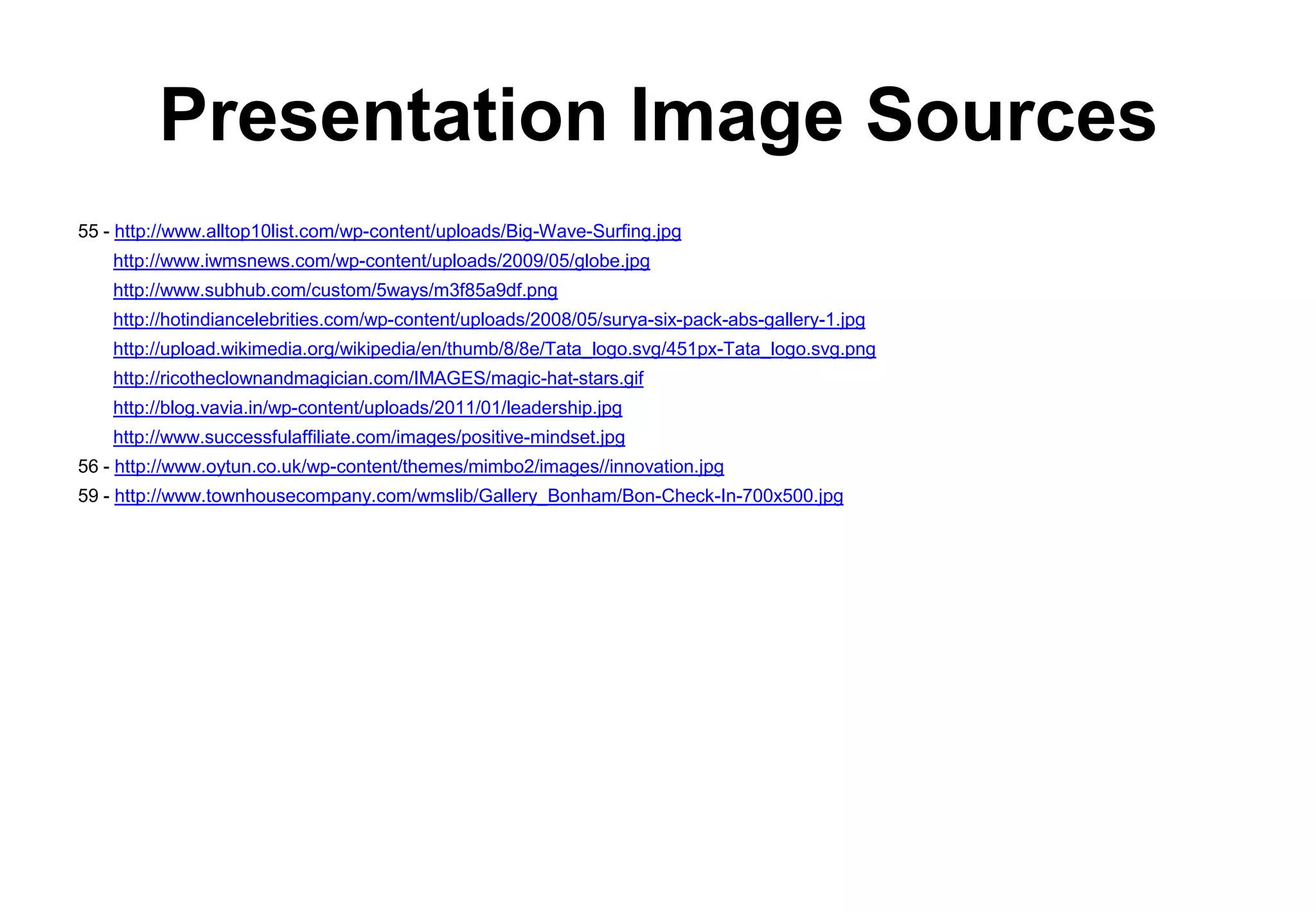 Presentation Image Sources
55 - http://www.alltop10list.com/wp-content/uploads/Big-Wave-Surfing.jpg
    http://www.iwmsnews.com/wp-content/uploads/2009/05/globe.jpg
    http://www.subhub.com/custom/5ways/m3f85a9df.png
    http://hotindiancelebrities.com/wp-content/uploads/2008/05/surya-six-pack-abs-gallery-1.jpg
    http://upload.wikimedia.org/wikipedia/en/thumb/8/8e/Tata_logo.svg/451px-Tata_logo.svg.png
    http://ricotheclownandmagician.com/IMAGES/magic-hat-stars.gif
    http://blog.vavia.in/wp-content/uploads/2011/01/leadership.jpg
    http://www.successfulaffiliate.com/images/positive-mindset.jpg
56 - http://www.oytun.co.uk/wp-content/themes/mimbo2/images//innovation.jpg
59 - http://www.townhousecompany.com/wmslib/Gallery_Bonham/Bon-Check-In-700x500.jpg
 