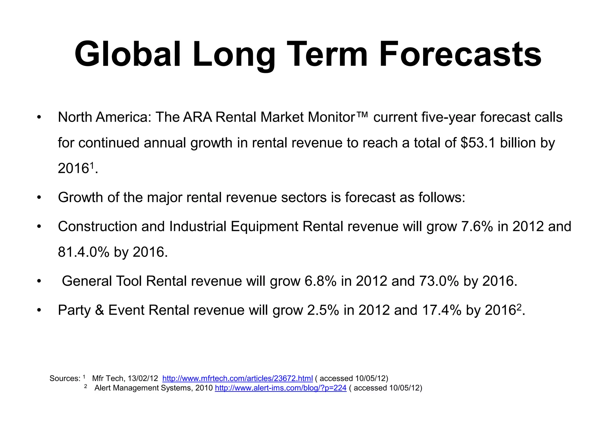 Global Long Term Forecasts
•     North America: The ARA Rental Market Monitor™ current five-year forecast calls
      for continued annual growth in rental revenue to reach a total of $53.1 billion by
      20161.

•     Growth of the major rental revenue sectors is forecast as follows:

•     Construction and Industrial Equipment Rental revenue will grow 7.6% in 2012 and
      81.4.0% by 2016.

•      General Tool Rental revenue will grow 6.8% in 2012 and 73.0% by 2016.

•     Party & Event Rental revenue will grow 2.5% in 2012 and 17.4% by 20162.



    Sources: 1 Mfr Tech, 13/02/12 http://www.mfrtech.com/articles/23672.html ( accessed 10/05/12)
              2 Alert Management Systems, 2010 http://www.alert-ims.com/blog/?p=224 ( accessed 10/05/12)
 