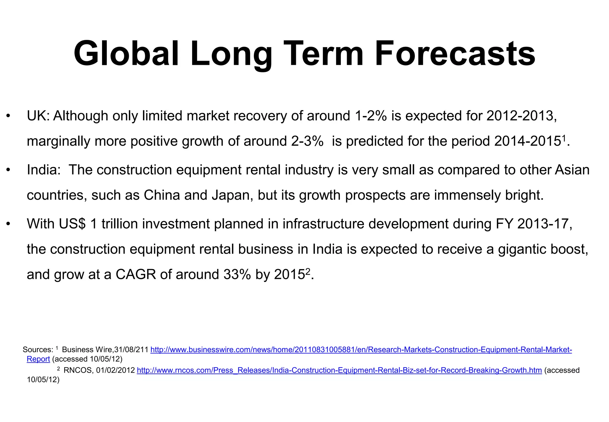 Global Long Term Forecasts
•    UK: Although only limited market recovery of around 1-2% is expected for 2012-2013,
     marginally more positive growth of around 2-3% is predicted for the period 2014-20151.

•    India: The construction equipment rental industry is very small as compared to other Asian
     countries, such as China and Japan, but its growth prospects are immensely bright.

•    With US$ 1 trillion investment planned in infrastructure development during FY 2013-17,
     the construction equipment rental business in India is expected to receive a gigantic boost,
     and grow at a CAGR of around 33% by 20152.




    Sources: 1 Business Wire,31/08/211 http://www.businesswire.com/news/home/20110831005881/en/Research-Markets-Construction-Equipment-Rental-Market-
     Report (accessed 10/05/12)
              2 RNCOS, 01/02/2012 http://www.rncos.com/Press_Releases/India-Construction-Equipment-Rental-Biz-set-for-Record-Breaking-Growth.htm (accessed

     10/05/12)
 