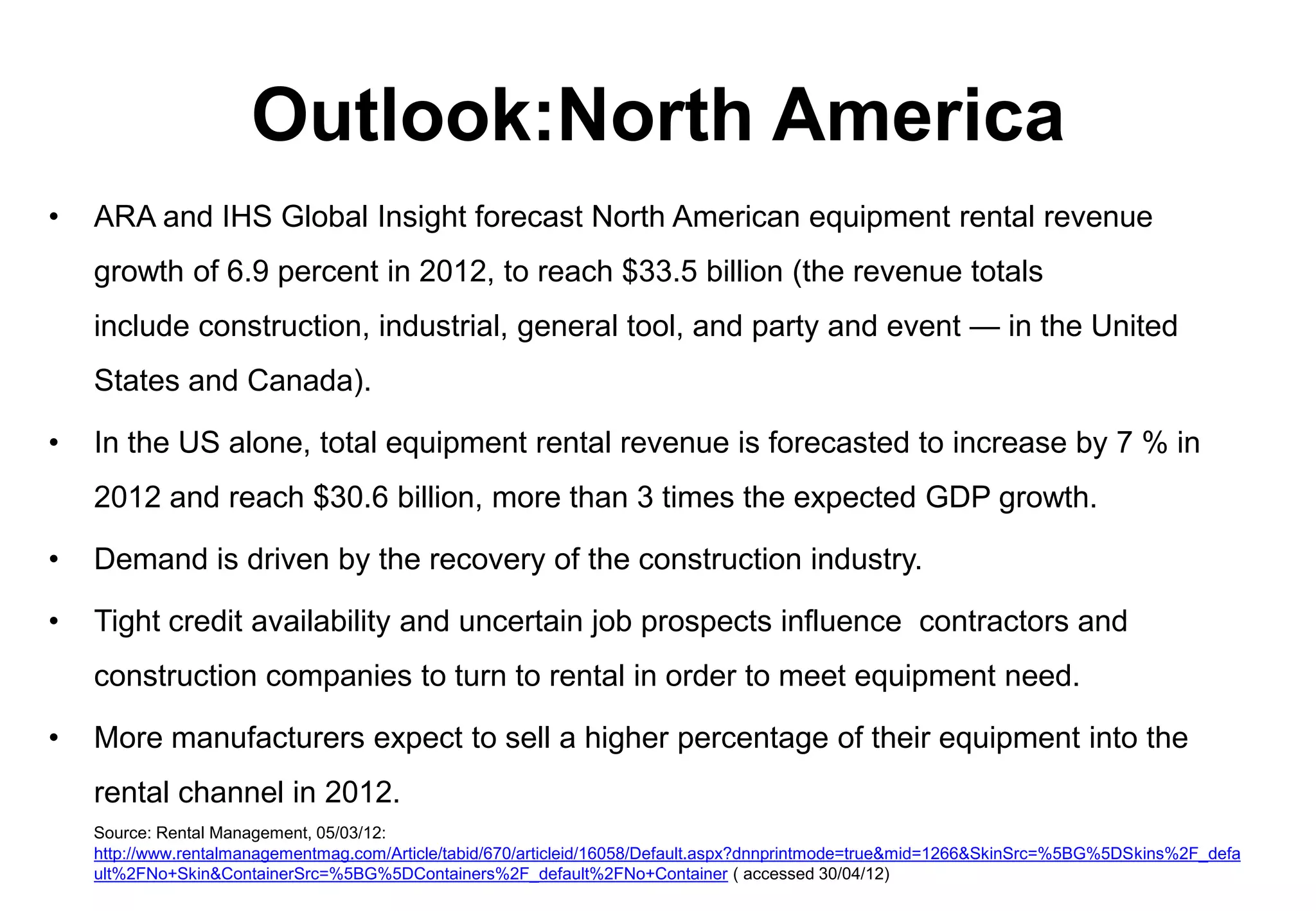 Outlook:North America
•   ARA and IHS Global Insight forecast North American equipment rental revenue
    growth of 6.9 percent in 2012, to reach $33.5 billion (the revenue totals
    include construction, industrial, general tool, and party and event — in the United
    States and Canada).

•   In the US alone, total equipment rental revenue is forecasted to increase by 7 % in
    2012 and reach $30.6 billion, more than 3 times the expected GDP growth.

•   Demand is driven by the recovery of the construction industry.

•   Tight credit availability and uncertain job prospects influence contractors and
    construction companies to turn to rental in order to meet equipment need.

•   More manufacturers expect to sell a higher percentage of their equipment into the
    rental channel in 2012.
    Source: Rental Management, 05/03/12:
    http://www.rentalmanagementmag.com/Article/tabid/670/articleid/16058/Default.aspx?dnnprintmode=true&mid=1266&SkinSrc=%5BG%5DSkins%2F_defa
    ult%2FNo+Skin&ContainerSrc=%5BG%5DContainers%2F_default%2FNo+Container ( accessed 30/04/12)
 