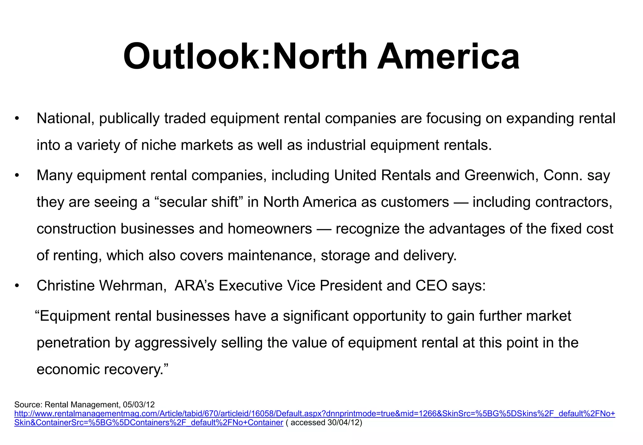 Outlook:North America
•    National, publically traded equipment rental companies are focusing on expanding rental
     into a variety of niche markets as well as industrial equipment rentals.

•    Many equipment rental companies, including United Rentals and Greenwich, Conn. say
     they are seeing a “secular shift” in North America as customers — including contractors,
     construction businesses and homeowners — recognize the advantages of the fixed cost
     of renting, which also covers maintenance, storage and delivery.

•    Christine Wehrman, ARA’s Executive Vice President and CEO says:

    “Equipment rental businesses have a significant opportunity to gain further market
     penetration by aggressively selling the value of equipment rental at this point in the
     economic recovery.”

Source: Rental Management, 05/03/12
http://www.rentalmanagementmag.com/Article/tabid/670/articleid/16058/Default.aspx?dnnprintmode=true&mid=1266&SkinSrc=%5BG%5DSkins%2F_default%2FNo+
Skin&ContainerSrc=%5BG%5DContainers%2F_default%2FNo+Container ( accessed 30/04/12)
 