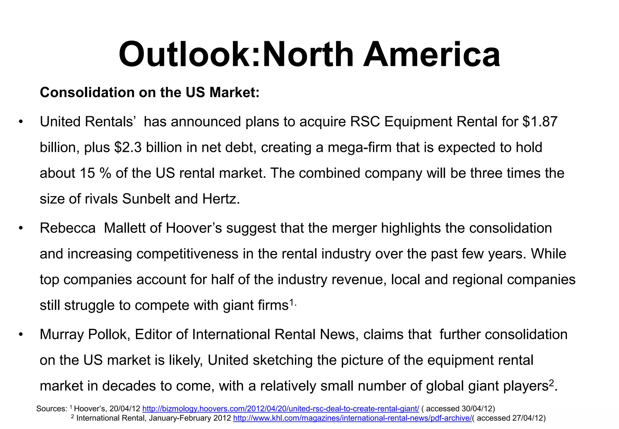 Outlook:North America
    Consolidation on the US Market:

•   United Rentals’ has announced plans to acquire RSC Equipment Rental for $1.87
    billion, plus $2.3 billion in net debt, creating a mega-firm that is expected to hold
    about 15 % of the US rental market. The combined company will be three times the
    size of rivals Sunbelt and Hertz.

•   Rebecca Mallett of Hoover’s suggest that the merger highlights the consolidation
    and increasing competitiveness in the rental industry over the past few years. While
    top companies account for half of the industry revenue, local and regional companies
    still struggle to compete with giant firms1.

•   Murray Pollok, Editor of International Rental News, claims that further consolidation
    on the US market is likely, United sketching the picture of the equipment rental
    market in decades to come, with a relatively small number of global giant players2.
    Sources: 1 Hoover’s, 20/04/12 http://bizmology.hoovers.com/2012/04/20/united-rsc-deal-to-create-rental-giant/ ( accessed 30/04/12)
              2 International Rental, January-February 2012 http://www.khl.com/magazines/international-rental-news/pdf-archive/( accessed 27/04/12)
 