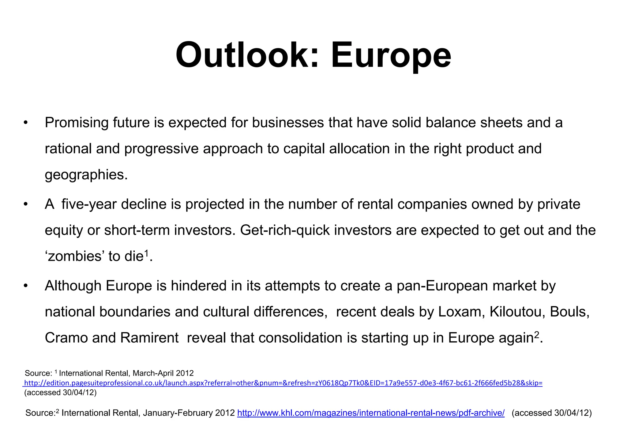 Outlook: Europe
•    Promising future is expected for businesses that have solid balance sheets and a
     rational and progressive approach to capital allocation in the right product and
     geographies.

•    A five-year decline is projected in the number of rental companies owned by private
     equity or short-term investors. Get-rich-quick investors are expected to get out and the
     ‘zombies’ to die1.

•    Although Europe is hindered in its attempts to create a pan-European market by
     national boundaries and cultural differences, recent deals by Loxam, Kiloutou, Bouls,
     Cramo and Ramirent reveal that consolidation is starting up in Europe again2.

Source: 1 International Rental, March-April 2012
http://edition.pagesuiteprofessional.co.uk/launch.aspx?referral=other&pnum=&refresh=zY0618Qp7Tk0&EID=17a9e557-d0e3-4f67-bc61-2f666fed5b28&skip=
(accessed 30/04/12)

Source:2 International Rental, January-February 2012 http://www.khl.com/magazines/international-rental-news/pdf-archive/ (accessed 30/04/12)
 
