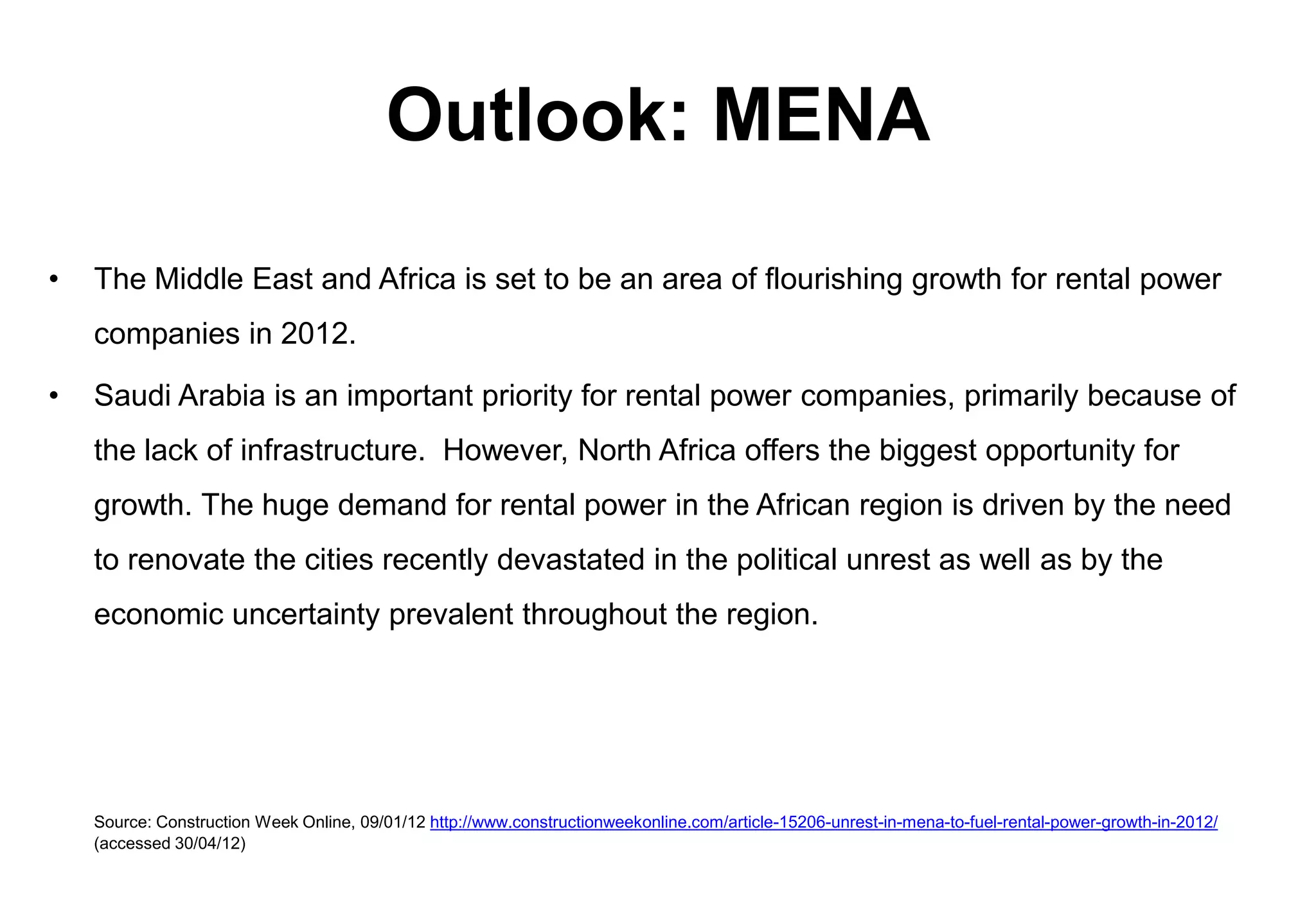 Outlook: MENA

•   The Middle East and Africa is set to be an area of flourishing growth for rental power
    companies in 2012.

•   Saudi Arabia is an important priority for rental power companies, primarily because of
    the lack of infrastructure. However, North Africa offers the biggest opportunity for
    growth. The huge demand for rental power in the African region is driven by the need
    to renovate the cities recently devastated in the political unrest as well as by the
    economic uncertainty prevalent throughout the region.




    Source: Construction Week Online, 09/01/12 http://www.constructionweekonline.com/article-15206-unrest-in-mena-to-fuel-rental-power-growth-in-2012/
    (accessed 30/04/12)
 