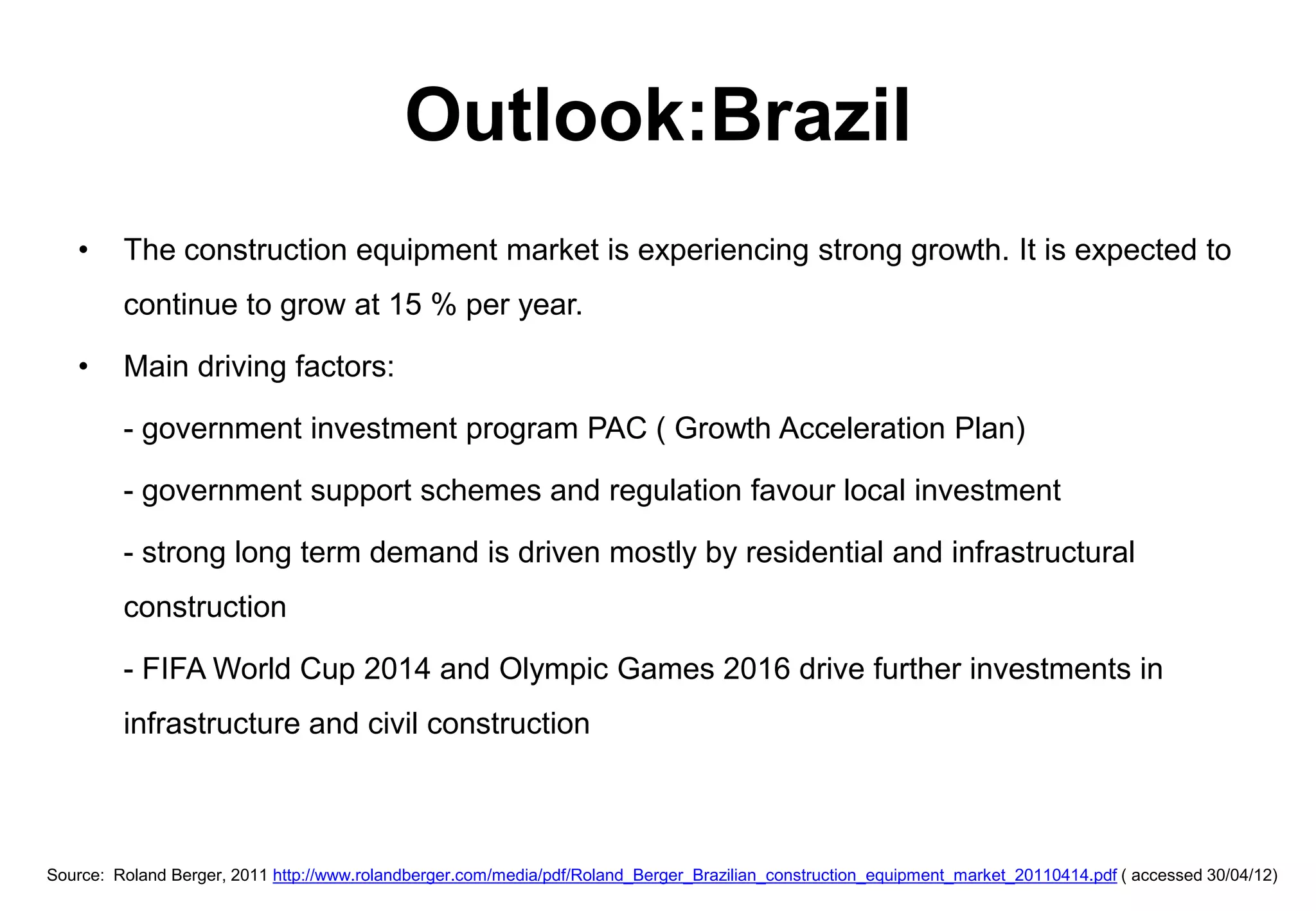 Outlook:Brazil
   •     The construction equipment market is experiencing strong growth. It is expected to
         continue to grow at 15 % per year.

   •     Main driving factors:

         - government investment program PAC ( Growth Acceleration Plan)

         - government support schemes and regulation favour local investment

         - strong long term demand is driven mostly by residential and infrastructural
         construction

         - FIFA World Cup 2014 and Olympic Games 2016 drive further investments in
         infrastructure and civil construction



Source: Roland Berger, 2011 http://www.rolandberger.com/media/pdf/Roland_Berger_Brazilian_construction_equipment_market_20110414.pdf ( accessed 30/04/12)
 