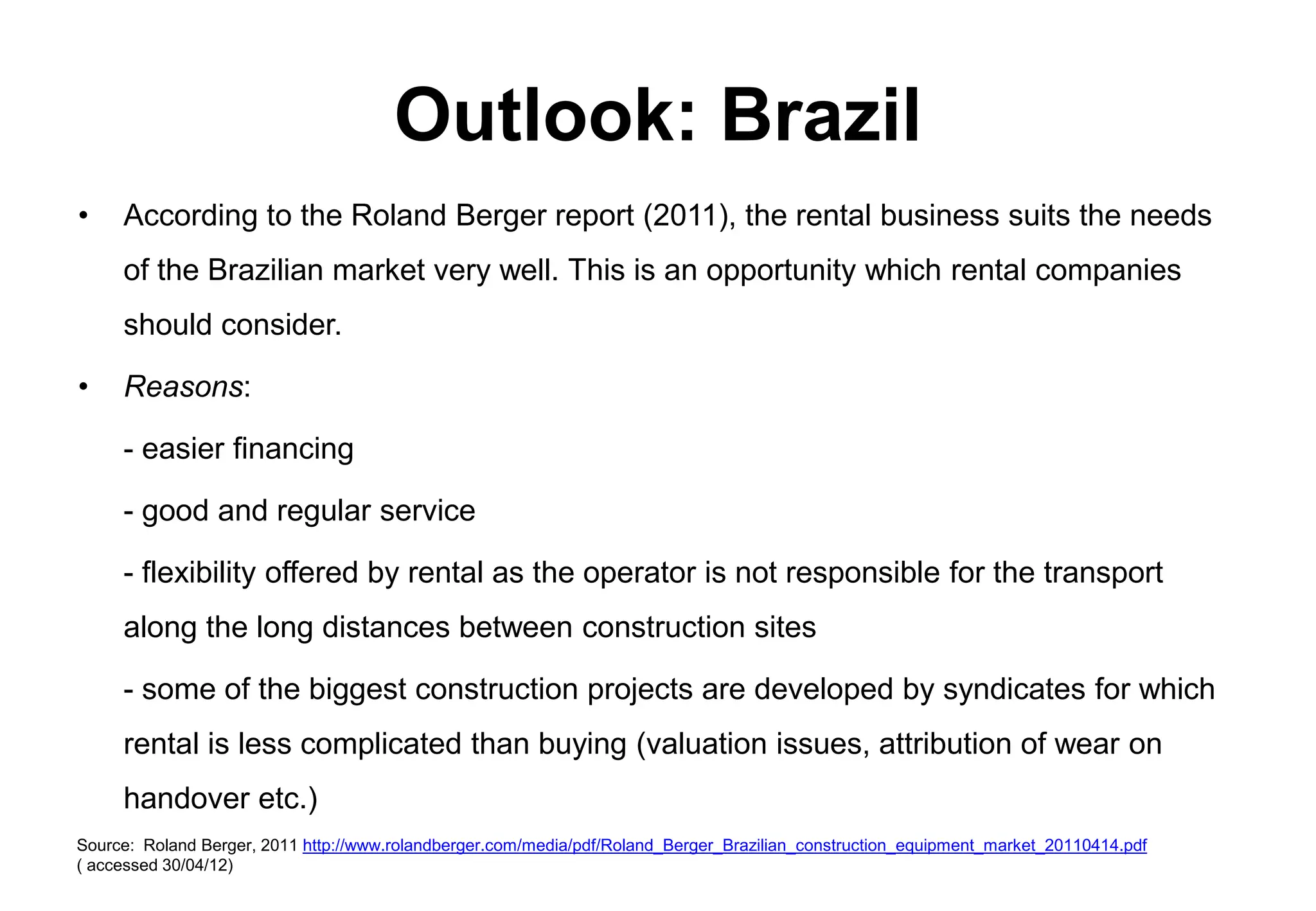Outlook: Brazil
•    According to the Roland Berger report (2011), the rental business suits the needs
     of the Brazilian market very well. This is an opportunity which rental companies
     should consider.

•    Reasons:

     - easier financing

     - good and regular service

     - flexibility offered by rental as the operator is not responsible for the transport
     along the long distances between construction sites

     - some of the biggest construction projects are developed by syndicates for which
     rental is less complicated than buying (valuation issues, attribution of wear on
     handover etc.)
Source: Roland Berger, 2011 http://www.rolandberger.com/media/pdf/Roland_Berger_Brazilian_construction_equipment_market_20110414.pdf
( accessed 30/04/12)
 