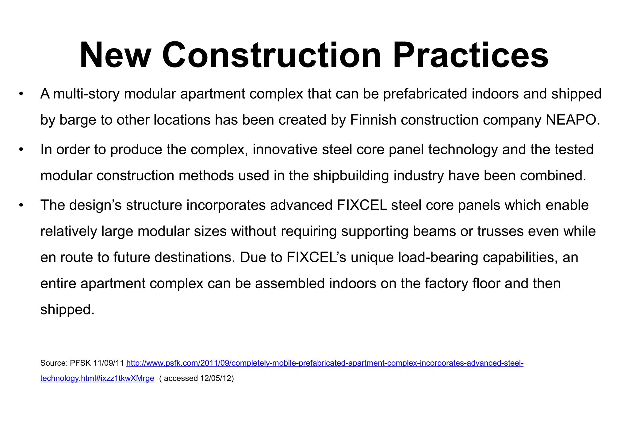 New Construction Practices
•   A multi-story modular apartment complex that can be prefabricated indoors and shipped
    by barge to other locations has been created by Finnish construction company NEAPO.

•   In order to produce the complex, innovative steel core panel technology and the tested
    modular construction methods used in the shipbuilding industry have been combined.

•   The design’s structure incorporates advanced FIXCEL steel core panels which enable
    relatively large modular sizes without requiring supporting beams or trusses even while
    en route to future destinations. Due to FIXCEL’s unique load-bearing capabilities, an
    entire apartment complex can be assembled indoors on the factory floor and then
    shipped.


    Source: PFSK 11/09/11 http://www.psfk.com/2011/09/completely-mobile-prefabricated-apartment-complex-incorporates-advanced-steel-
    technology.html#ixzz1tkwXMrge ( accessed 12/05/12)
 