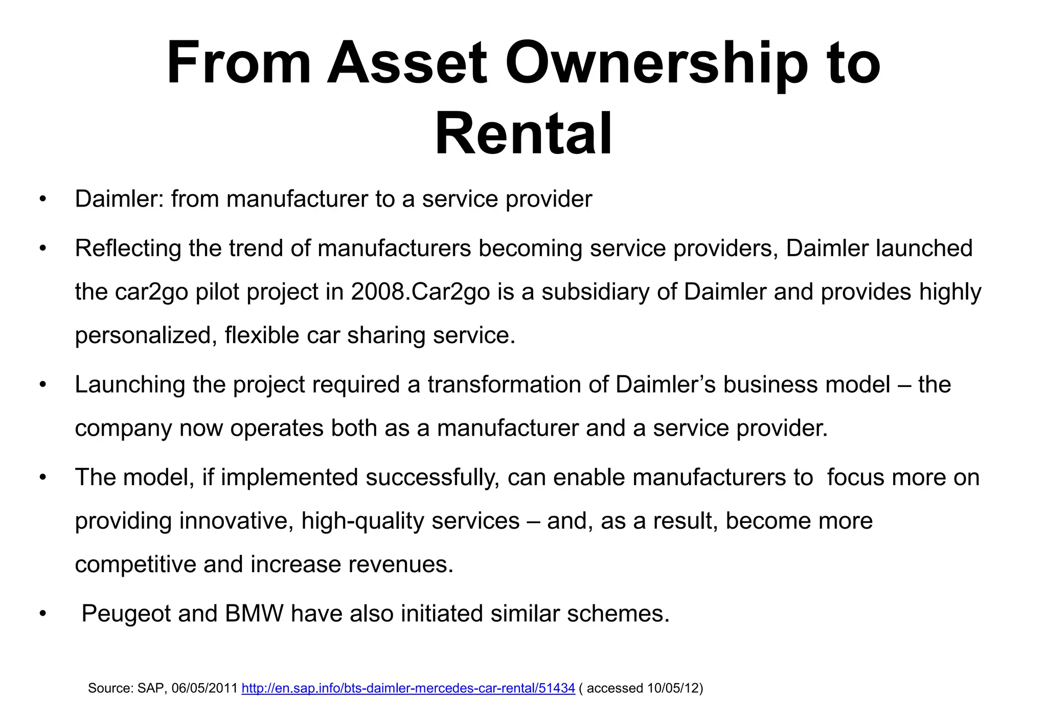 From Asset Ownership to
                         Rental
•   Daimler: from manufacturer to a service provider

•   Reflecting the trend of manufacturers becoming service providers, Daimler launched
    the car2go pilot project in 2008.Car2go is a subsidiary of Daimler and provides highly
    personalized, flexible car sharing service.

•   Launching the project required a transformation of Daimler’s business model – the
    company now operates both as a manufacturer and a service provider.

•   The model, if implemented successfully, can enable manufacturers to focus more on
    providing innovative, high-quality services – and, as a result, become more
    competitive and increase revenues.

•   Peugeot and BMW have also initiated similar schemes.

     Source: SAP, 06/05/2011 http://en.sap.info/bts-daimler-mercedes-car-rental/51434 ( accessed 10/05/12)
 