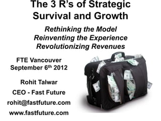 The 3 R’s of Strategic
Survival and Growth
Rethinking the Model
Reinventing the Experience
Revolutionizing Revenues
FTE Vancouver
September 6th 2012
Rohit Talwar
CEO - Fast Future
rohit@fastfuture.com
www.fastfuture.com
 