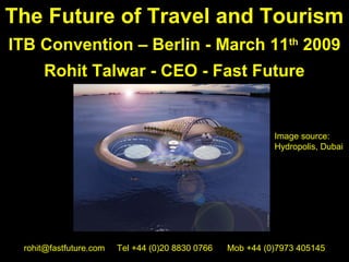 The Future of Travel and Tourism
ITB Convention – Berlin - March 11th 2009
     Rohit Talwar - CEO - Fast Future


                                                            Image source:
                                                            Hydropolis, Dubai




 rohit@fastfuture.com   Tel +44 (0)20 8830 0766   Mob +44 (0)7973 405145
 