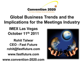 Global Business Trends and the
Implications for the Meetings Industry
  IMEX Las Vegas
  October 11th 2011
       Rohit Talwar
    CEO - Fast Future
  rohit@fastfuture.com
  www.fastfuture.com
www.convention-2020.com
 