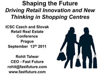 Shaping the Future
Driving Retail Innovation and New
  Thinking in Shopping Centres
ICSC Czech and Slovak
   Retail Real Estate
      Conference
        Prague
 September 13th 2011

     Rohit Talwar
  CEO - Fast Future
rohit@fastfuture.com
 www.fastfuture.com
 