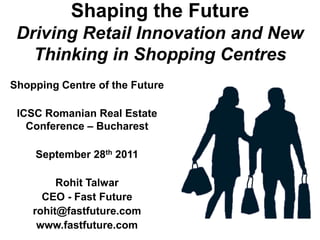 Shaping the Future
 Driving Retail Innovation and New
   Thinking in Shopping Centres
Shopping Centre of the Future

 ICSC Romanian Real Estate
   Conference – Bucharest

    September 28th 2011

         Rohit Talwar
      CEO - Fast Future
    rohit@fastfuture.com
     www.fastfuture.com
 