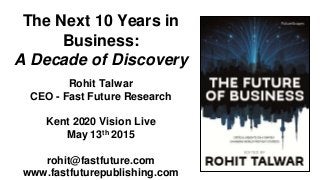 The Next 10 Years in
Business:
A Decade of Discovery
Rohit Talwar
CEO - Fast Future Research
Kent 2020 Vision Live
May 13th 2015
rohit@fastfuture.com
www.fastfuturepublishing.com
 