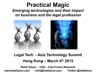 Practical Magic
      Emerging technologies and their impact
       on business and the legal profession




       Legal Tech - Asia Technology Summit
              Hong Kong – March 4th 2013
            Rohit Talwar - CEO – Fast Future Research
www.fastfuture.com     rohit@fastfuture.com     Twitter @fastfuture
 