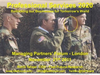 Professional Services 2020
   Rethinking our Businesses for Tomorrow’s World




    Managing Partners’ Forum - London
           November 21st 2011
       Rohit Talwar CEO - Fast Future Research
www.fastfuture.com   rohit@fastfuture.com   Twitter @fastfuture
 