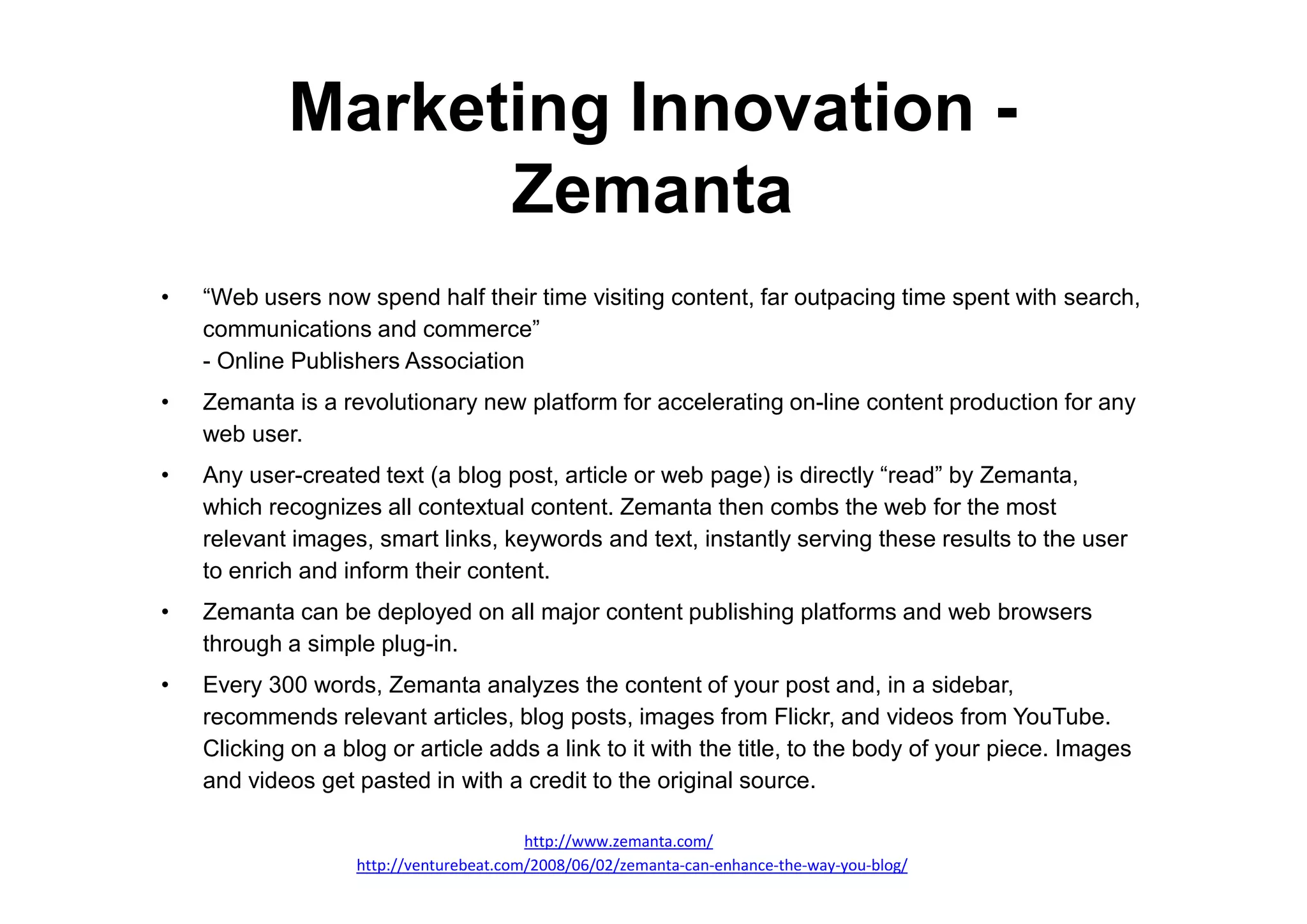 Marketing Innovation -
                  Zemanta
•   “Web users now spend half their time visiting content, far outpacing time spent with search,
    communications and commerce”
    - Online Publishers Association
•   Zemanta is a revolutionary new platform for accelerating on-line content production for any
    web user.
•   Any user-created text (a blog post, article or web page) is directly “read” by Zemanta,
    which recognizes all contextual content. Zemanta then combs the web for the most
    relevant images, smart links, keywords and text, instantly serving these results to the user
    to enrich and inform their content.
•   Zemanta can be deployed on all major content publishing platforms and web browsers
    through a simple plug-in.
•   Every 300 words, Zemanta analyzes the content of your post and, in a sidebar,
    recommends relevant articles, blog posts, images from Flickr, and videos from YouTube.
    Clicking on a blog or article adds a link to it with the title, to the body of your piece. Images
    and videos get pasted in with a credit to the original source.

                                          http://www.zemanta.com/
                    http://venturebeat.com/2008/06/02/zemanta-can-enhance-the-way-you-blog/
 