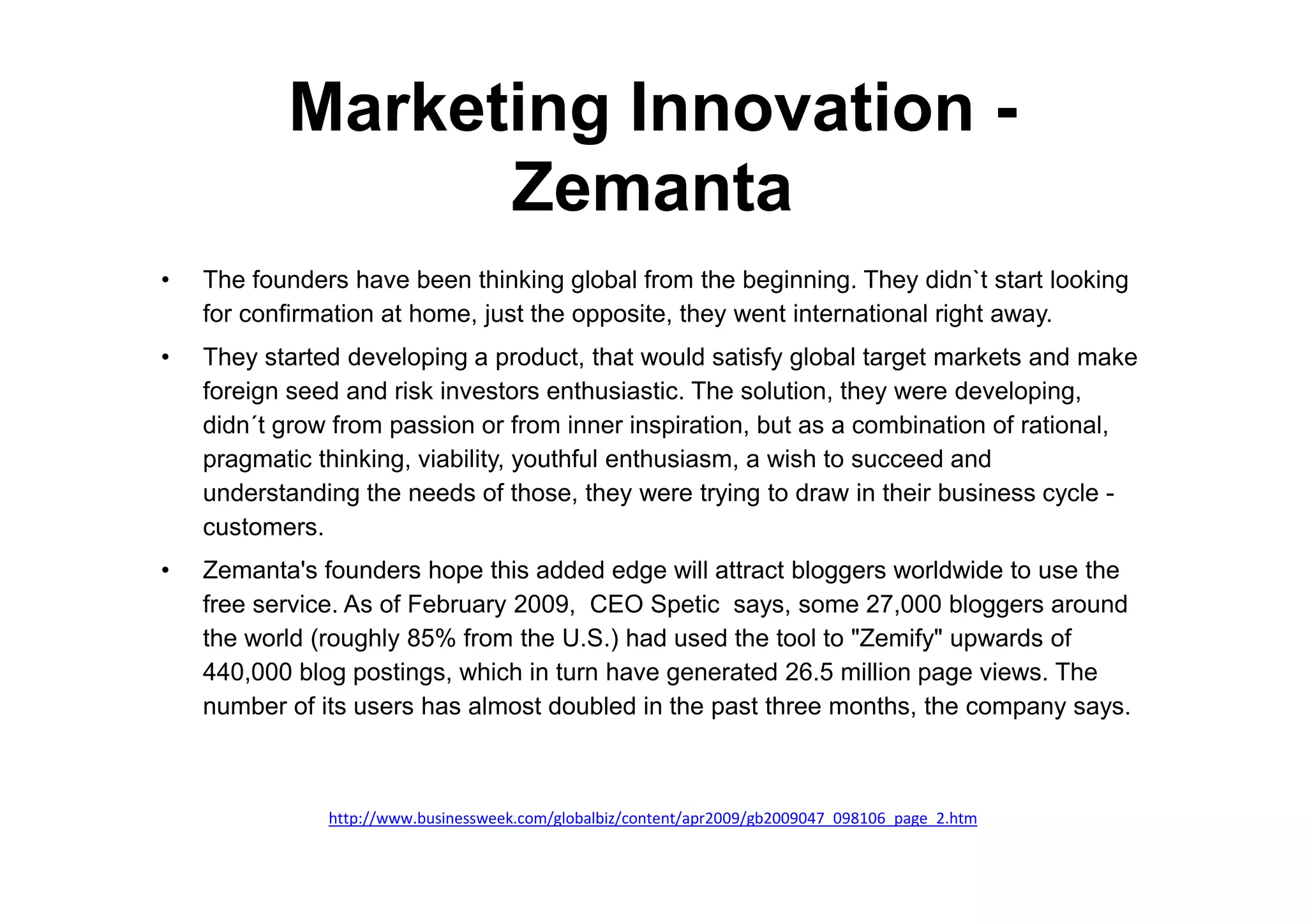 Marketing Innovation -
                 Zemanta
•   The founders have been thinking global from the beginning. They didn`t start looking
    for confirmation at home, just the opposite, they went international right away.
•   They started developing a product, that would satisfy global target markets and make
    foreign seed and risk investors enthusiastic. The solution, they were developing,
    didn´t grow from passion or from inner inspiration, but as a combination of rational,
    pragmatic thinking, viability, youthful enthusiasm, a wish to succeed and
    understanding the needs of those, they were trying to draw in their business cycle -
    customers.
•   Zemanta's founders hope this added edge will attract bloggers worldwide to use the
    free service. As of February 2009, CEO Spetic says, some 27,000 bloggers around
    the world (roughly 85% from the U.S.) had used the tool to "Zemify" upwards of
    440,000 blog postings, which in turn have generated 26.5 million page views. The
    number of its users has almost doubled in the past three months, the company says.



               http://www.businessweek.com/globalbiz/content/apr2009/gb2009047_098106_page_2.htm
 