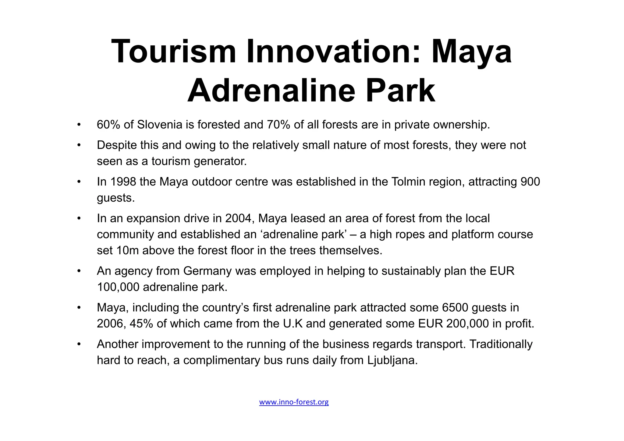 Tourism Innovation: Maya
           Adrenaline Park
•   60% of Slovenia is forested and 70% of all forests are in private ownership.
•   Despite this and owing to the relatively small nature of most forests, they were not
    seen as a tourism generator.
•   In 1998 the Maya outdoor centre was established in the Tolmin region, attracting 900
    guests.
•   In an expansion drive in 2004, Maya leased an area of forest from the local
    community and established an ‘adrenaline park’ – a high ropes and platform course
    set 10m above the forest floor in the trees themselves.
•   An agency from Germany was employed in helping to sustainably plan the EUR
    100,000 adrenaline park.
•   Maya, including the country’s first adrenaline park attracted some 6500 guests in
    2006, 45% of which came from the U.K and generated some EUR 200,000 in profit.
•   Another improvement to the running of the business regards transport. Traditionally
    hard to reach, a complimentary bus runs daily from Ljubljana.


                                   www.inno-forest.org
 