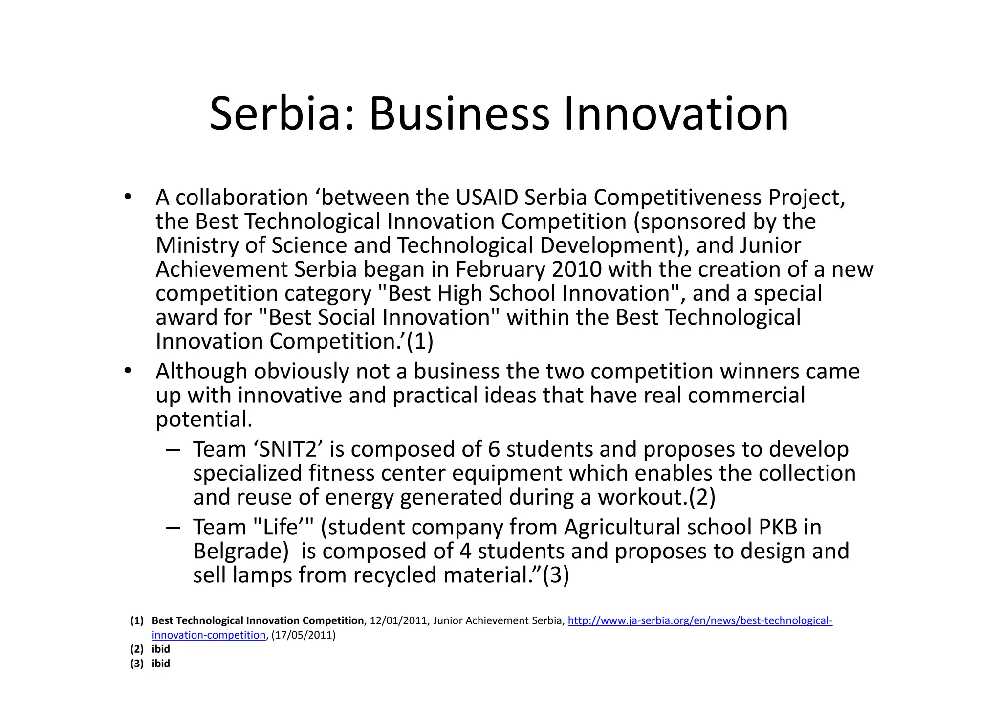 Serbia: Business Innovation
• A collaboration ‘between the USAID Serbia Competitiveness Project,
  the Best Technological Innovation Competition (sponsored by the
  Ministry of Science and Technological Development), and Junior
  Achievement Serbia began in February 2010 with the creation of a new
  competition category "Best High School Innovation", and a special
  award for "Best Social Innovation" within the Best Technological
  Innovation Competition.’(1)
• Although obviously not a business the two competition winners came
  up with innovative and practical ideas that have real commercial
  potential.
   – Team ‘SNIT2’ is composed of 6 students and proposes to develop
      specialized fitness center equipment which enables the collection
      and reuse of energy generated during a workout.(2)
   – Team "Life’" (student company from Agricultural school PKB in
      Belgrade) is composed of 4 students and proposes to design and
      sell lamps from recycled material.”(3)
(1) Best Technological Innovation Competition, 12/01/2011, Junior Achievement Serbia, http://www.ja-serbia.org/en/news/best-technological-
    innovation-competition, (17/05/2011)
(2) ibid
(3) ibid
 
