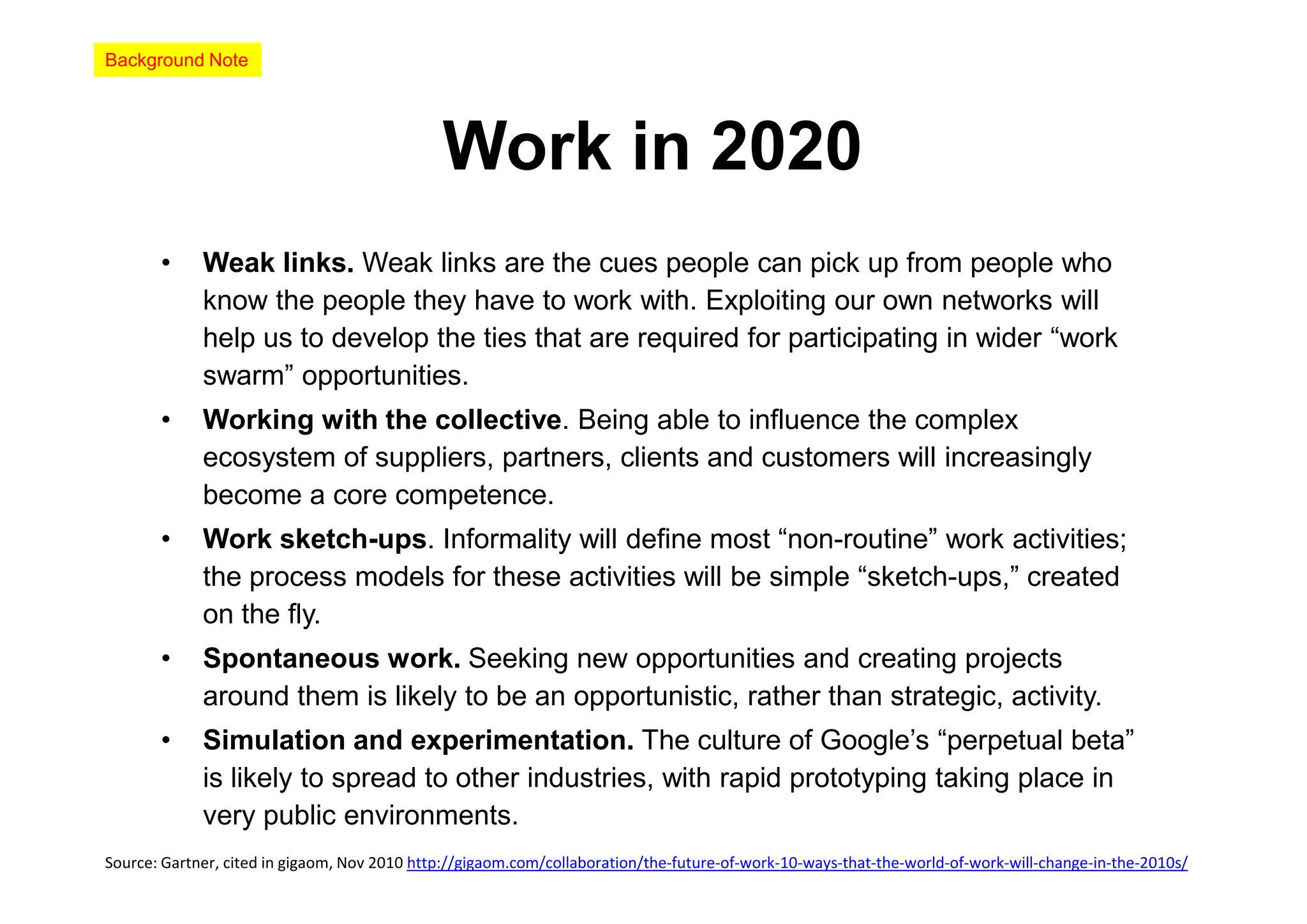 Background Note




                                              Work in 2020
       •     Weak links. Weak links are the cues people can pick up from people who
             know the people they have to work with. Exploiting our own networks will
             help us to develop the ties that are required for participating in wider “work
             swarm” opportunities.
       •     Working with the collective. Being able to influence the complex
             ecosystem of suppliers, partners, clients and customers will increasingly
             become a core competence.
       •     Work sketch-ups. Informality will define most “non-routine” work activities;
             the process models for these activities will be simple “sketch-ups,” created
             on the fly.
       •     Spontaneous work. Seeking new opportunities and creating projects
             around them is likely to be an opportunistic, rather than strategic, activity.
       •     Simulation and experimentation. The culture of Google’s “perpetual beta”
             is likely to spread to other industries, with rapid prototyping taking place in
             very public environments.
Source: Gartner, cited in gigaom, Nov 2010 http://gigaom.com/collaboration/the-future-of-work-10-ways-that-the-world-of-work-will-change-in-the-2010s/
 