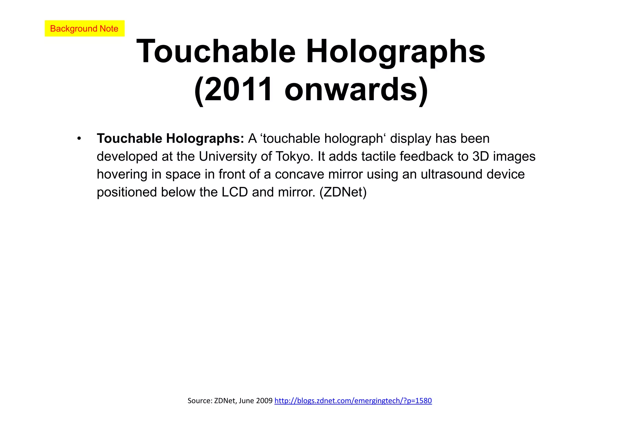 Background Note


                  Touchable Holographs
                     (2011 onwards)
     •    Touchable Holographs: A ‘touchable holograph‘ display has been
          developed at the University of Tokyo. It adds tactile feedback to 3D images
          hovering in space in front of a concave mirror using an ultrasound device
          positioned below the LCD and mirror. (ZDNet)




                         Source: ZDNet, June 2009 http://blogs.zdnet.com/emergingtech/?p=1580
 