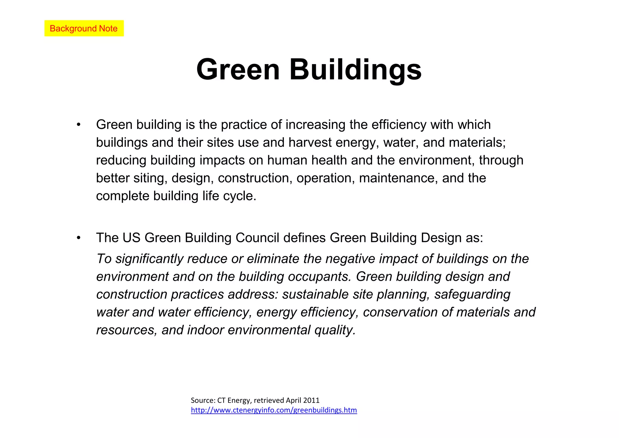 Background Note




                           Green Buildings
     •    Green building is the practice of increasing the efficiency with which
          buildings and their sites use and harvest energy, water, and materials;
          reducing building impacts on human health and the environment, through
          better siting, design, construction, operation, maintenance, and the
          complete building life cycle.


     •    The US Green Building Council defines Green Building Design as:
          To significantly reduce or eliminate the negative impact of buildings on the
          environment and on the building occupants. Green building design and
          construction practices address: sustainable site planning, safeguarding
          water and water efficiency, energy efficiency, conservation of materials and
          resources, and indoor environmental quality.




                          Source: CT Energy, retrieved April 2011
                          http://www.ctenergyinfo.com/greenbuildings.htm
 