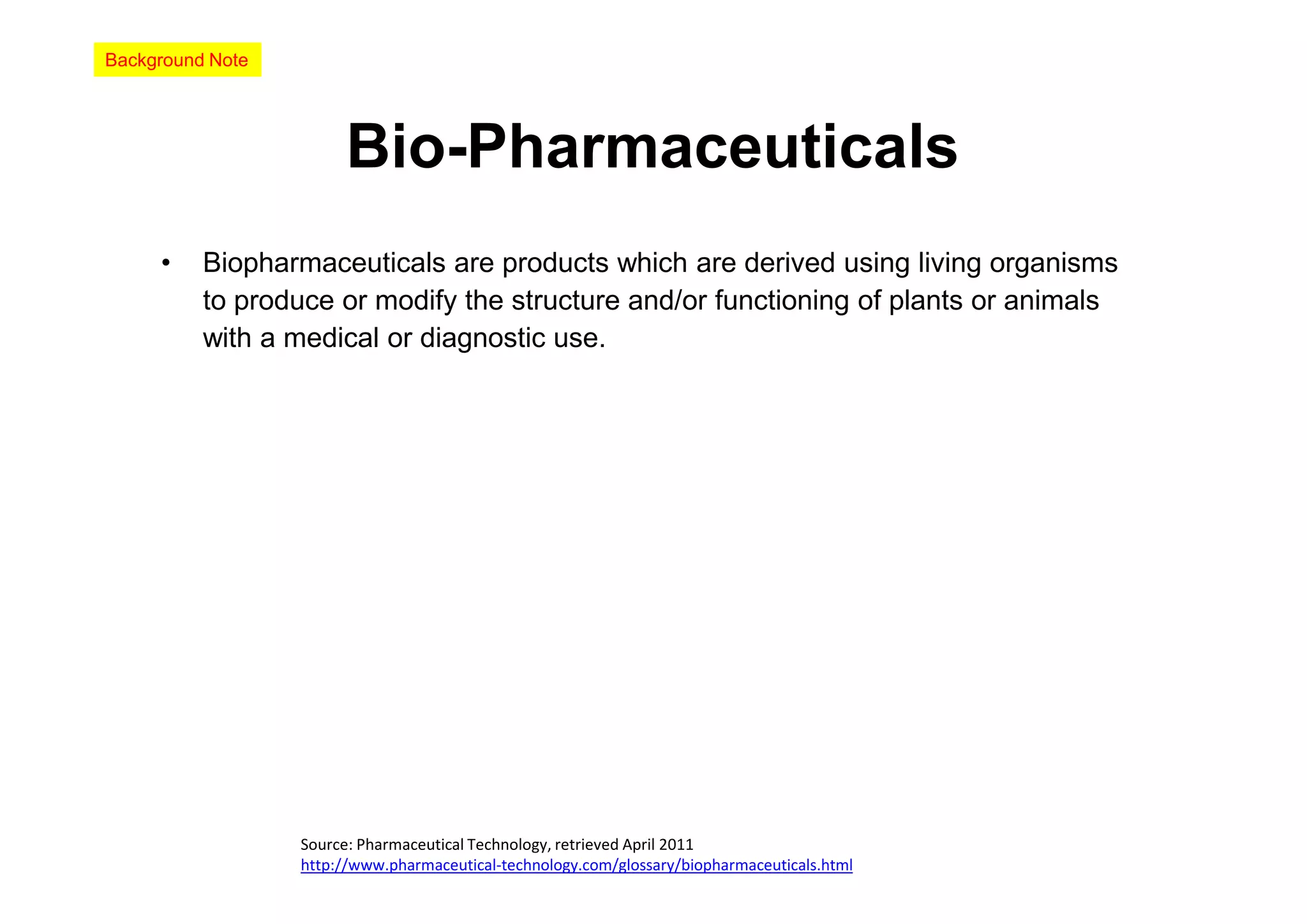 Background Note




                       Bio-Pharmaceuticals
     •    Biopharmaceuticals are products which are derived using living organisms
          to produce or modify the structure and/or functioning of plants or animals
          with a medical or diagnostic use.




                  Source: Pharmaceutical Technology, retrieved April 2011
                  http://www.pharmaceutical-technology.com/glossary/biopharmaceuticals.html
 