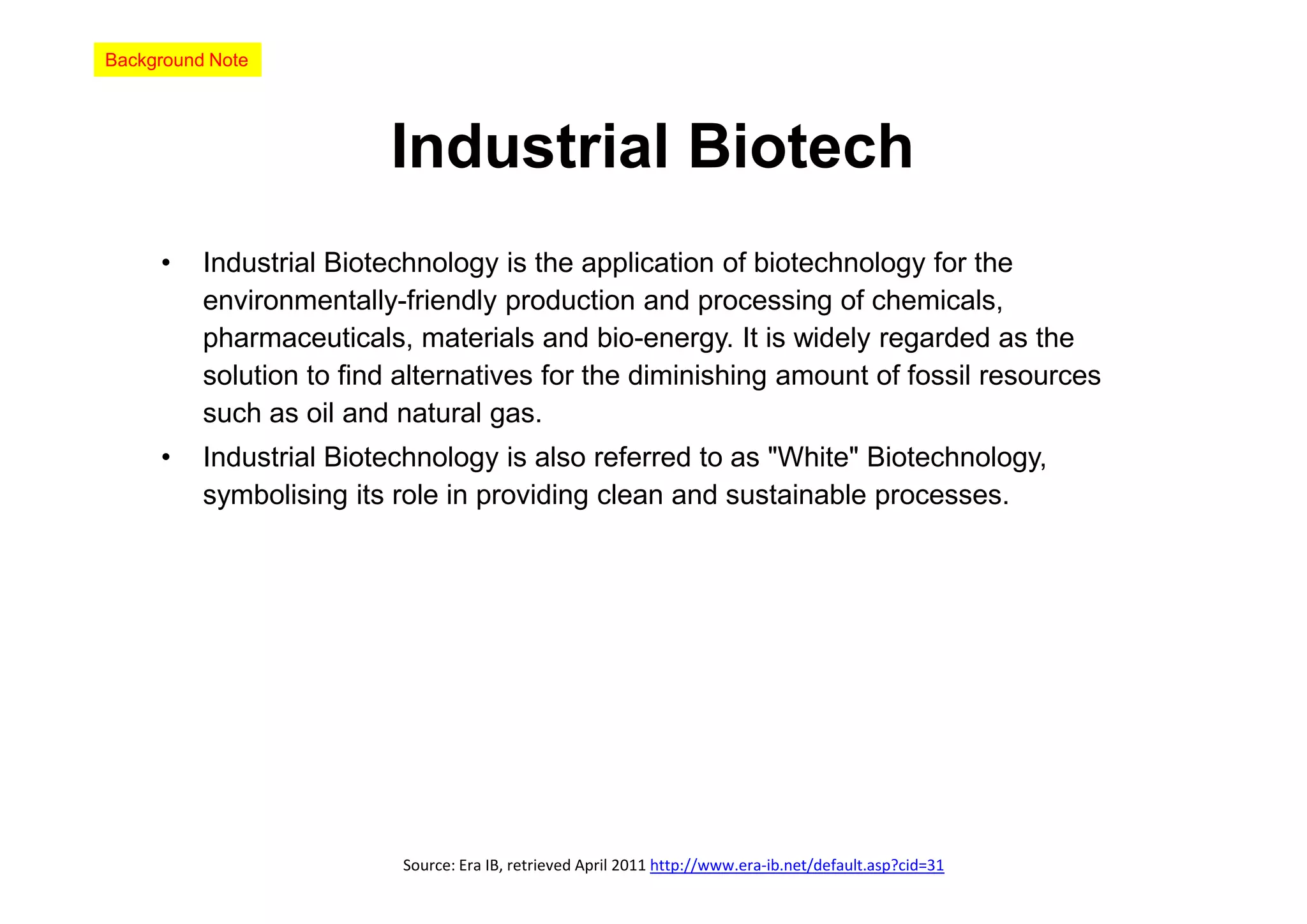 Background Note




                         Industrial Biotech
     •    Industrial Biotechnology is the application of biotechnology for the
          environmentally-friendly production and processing of chemicals,
          pharmaceuticals, materials and bio-energy. It is widely regarded as the
          solution to find alternatives for the diminishing amount of fossil resources
          such as oil and natural gas.
     •    Industrial Biotechnology is also referred to as "White" Biotechnology,
          symbolising its role in providing clean and sustainable processes.




                          Source: Era IB, retrieved April 2011 http://www.era-ib.net/default.asp?cid=31
 