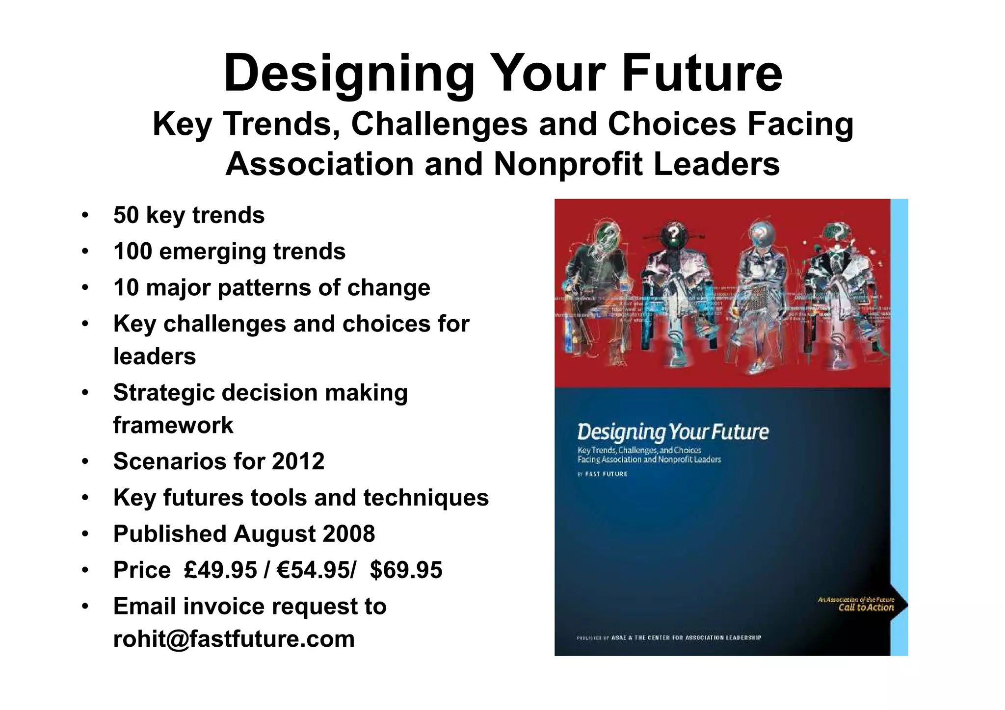 Designing Your Future
      Key Trends, Challenges and Choices Facing
          Association and Nonprofit Leaders
• 50 key trends
• 100 emerging trends
• 10 major patterns of change
• Key challenges and choices for
  leaders
• Strategic decision making
  framework
• Scenarios for 2012
• Key futures tools and techniques
• Published August 2008
• Price £49.95 / €54.95/ $69.95
• Email invoice request to
  rohit@fastfuture.com
 