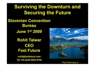 Surviving the Downturn and
      Securing the Future
Slovenian Convention
       Bureau
    June 1st 2009

    Rohit Talwar
       CEO
    Fast Future
     rohit@fastfuture.com
    Tel +44 (0)20 8830 0766
                              http://www.sycp.si
 