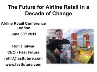 The Future for Airline Retail in a
         Decade of Change
Airline Retail Conference
         London
     June 30th 2011


      Rohit Talwar
   CEO - Fast Future
 rohit@fastfuture.com
  www.fastfuture.com
 