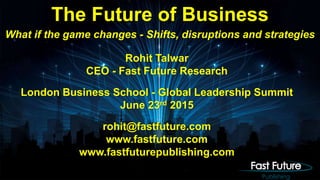 Rohit Talwar
CEO - Fast Future Research
London Business School - Global Leadership Summit
June 23rd 2015
rohit@fastfuture.com
www.fastfuture.com
www.fastfuturepublishing.com
The Future of Business
What if the game changes - Shifts, disruptions and strategies
 