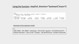 Using the function: step(full, direction=“backward”,trace=T)
Expression of the regression model:
Y =
5306.79366 + 381.39684 * vehicletype + 461.67136 * gearbox + 50.24259*powerPS –
0.06181*kilometer + 1015.12720 * fueltype – 205.69740*brand + 0.01067*postalcode
 