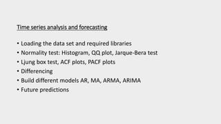 Time series analysis and forecasting
• Loading the data set and required libraries
• Normality test: Histogram, QQ plot, Jarque-Bera test
• Ljung box test, ACF plots, PACF plots
• Differencing
• Build different models AR, MA, ARMA, ARIMA
• Future predictions
 