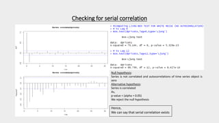 Checking for serial correlation
Null hypothesis:
Series is not correlated and autocorrelations of time series object is
zero
Alternative hypothesis:
Series is correlated
As,
p-value < (alpha = 0.05)
We reject the null hypothesis
Hence,
We can say that serial correlation exists
 