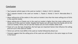 Conclusion
• Top 3 popular vehicle types in the used car market: 1. Sedan 2. SUV 3. Cabriolet
• Top 5 popular brands in the used car market: 1. Toyota 2. Honda 3. Ford 4. Mercedes-Benz 5.
BMW
• Mean selling price of the sedans in the used car market is less than the mean selling price of SUVs
in the used car market
• Mean selling price of Toyota cars in the used car market is higher than the mean selling price of
Honda cars in the used car market. Despite that Toyota cars sell more than the Honda cars (in the
used car market). Hence, we can say that Toyota cars are more reliable, better built
• Power of a car, the type of gearbox, the fuel type are important factors that influence the selling
price of a car in the used car market
• Petrol cars sell the most (60%) in the used car market followed by diesel cars
• Forecast suggests that the selling price of the used cars will fairly be in the same range as of now
in the future
 