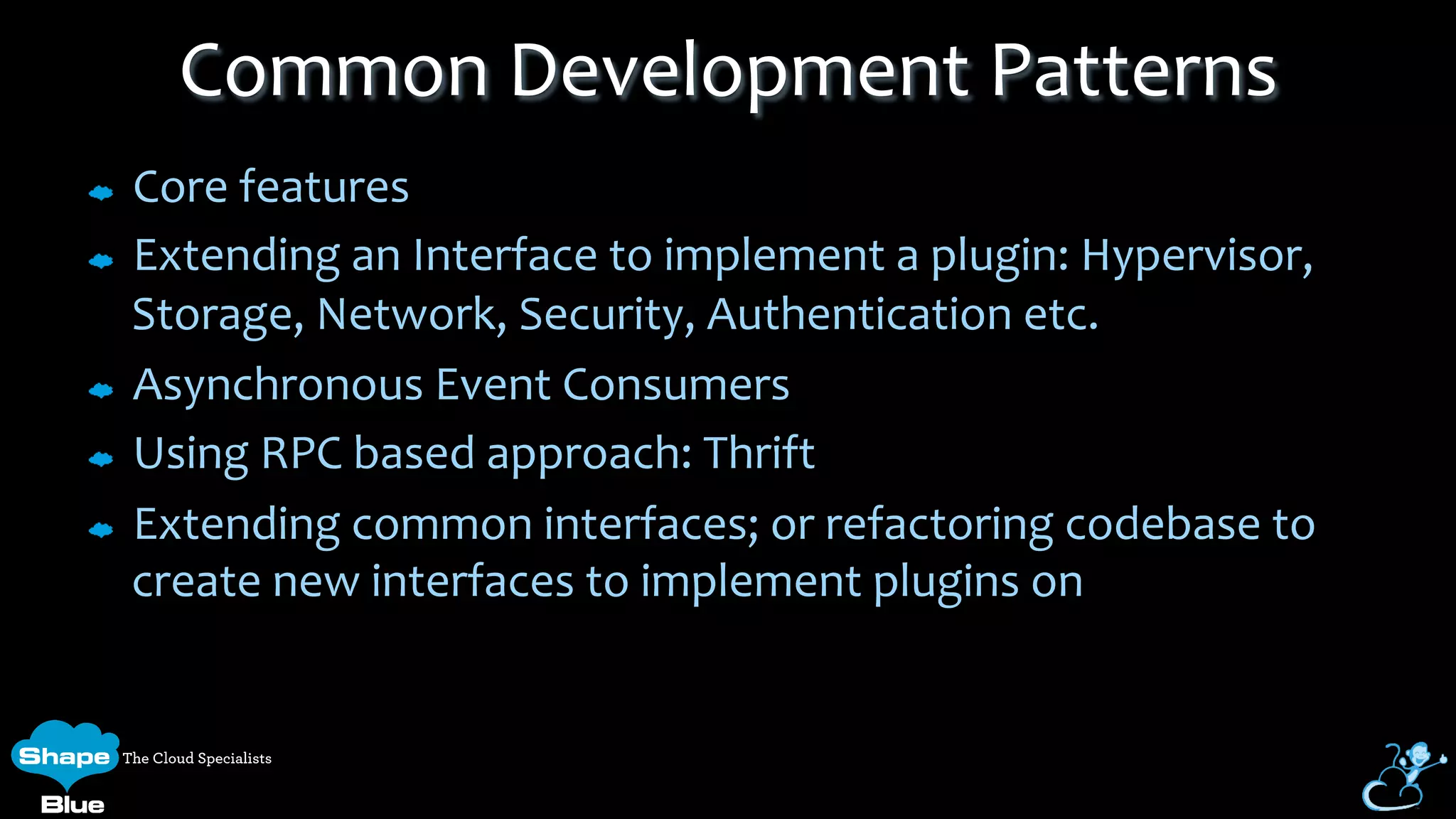Core	
  features	
  
Extending	
  an	
  Interface	
  to	
  implement	
  a	
  plugin:	
  Hypervisor,	
  
Storage,	
  Network,	
  Security,	
  Authentication	
  etc.	
  
Asynchronous	
  Event	
  Consumers	
  
Using	
  RPC	
  based	
  approach:	
  Thrift	
  
Extending	
  common	
  interfaces;	
  or	
  refactoring	
  codebase	
  to	
  
create	
  new	
  interfaces	
  to	
  implement	
  plugins	
  on	
  
Common	
  Development	
  Patterns	
  
 