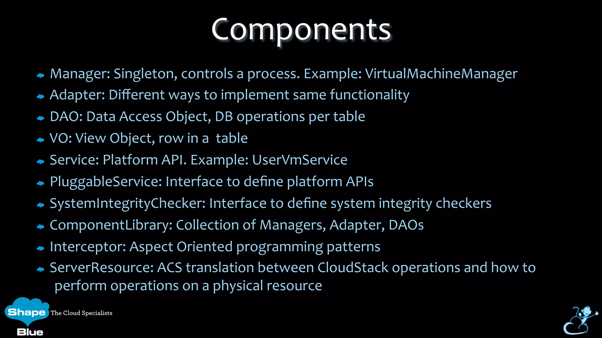 Manager:	
  Singleton,	
  controls	
  a	
  process.	
  Example:	
  VirtualMachineManager	
  
Adapter:	
  Diﬀerent	
  ways	
  to	
  implement	
  same	
  functionality	
  
DAO:	
  Data	
  Access	
  Object,	
  DB	
  operations	
  per	
  table	
  
VO:	
  View	
  Object,	
  row	
  in	
  a	
  	
  table	
  
Service:	
  Platform	
  API.	
  Example:	
  UserVmService	
  
PluggableService:	
  Interface	
  to	
  deﬁne	
  platform	
  APIs	
  
SystemIntegrityChecker:	
  Interface	
  to	
  deﬁne	
  system	
  integrity	
  checkers	
  
ComponentLibrary:	
  Collection	
  of	
  Managers,	
  Adapter,	
  DAOs	
  
Interceptor:	
  Aspect	
  Oriented	
  programming	
  patterns	
  
ServerResource:	
  ACS	
  translation	
  between	
  CloudStack	
  operations	
  and	
  how	
  to	
  
perform	
  operations	
  on	
  a	
  physical	
  resource	
  
Components	
  
 